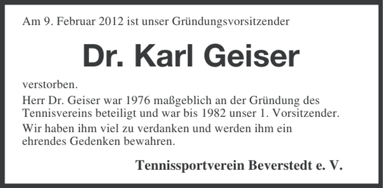 <p>Am 9. Februar 2012 ist unser Gründungsvorsitzender</p><p>Dr. Karl Geiser<br />verstorben.<br />Herr Dr. Geiser war 1976 maßgeblich an der Gründung des<br />Tennisvereins beteiligt und war bis 1982 unser 1. Vorsitzender.<br />Wir haben ihm viel zu verdanken und werden ihm ein<br />ehrendes Gedenken bewahren.</p><p>Tennissportverein Beverstedt e. V.</p>