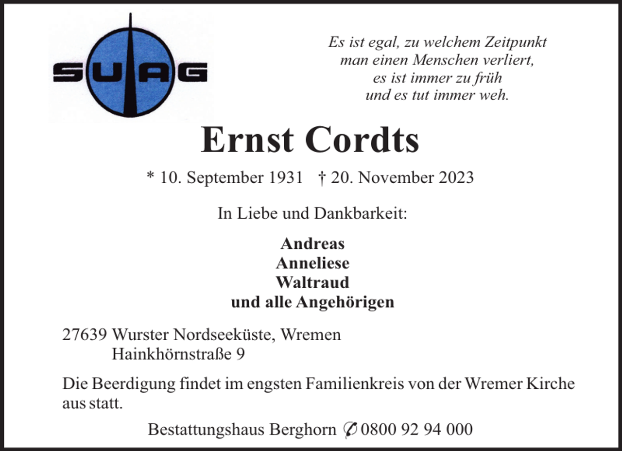 <p>Es ist egal, zu welchem Zeitpunkt<br />man einen Menschen verliert,<br />es ist immer zu früh<br />und es tut immer weh.</p><p>Ernst Cordts<br />* 10. September 1931 † 20. November 2023<br />In Liebe und Dankbarkeit:<br />Andreas<br />Anneliese<br />Waltraud<br />und alle Angehörigen<br />27639 Wurster Nordseeküste, Wremen<br />Hainkhörnstraße 9<br />Die Beerdigung findet im engsten Familienkreis von der Wremer Kirche<br />aus statt.<br />Bestattungshaus Berghorn * 0800 92 94 000</p>