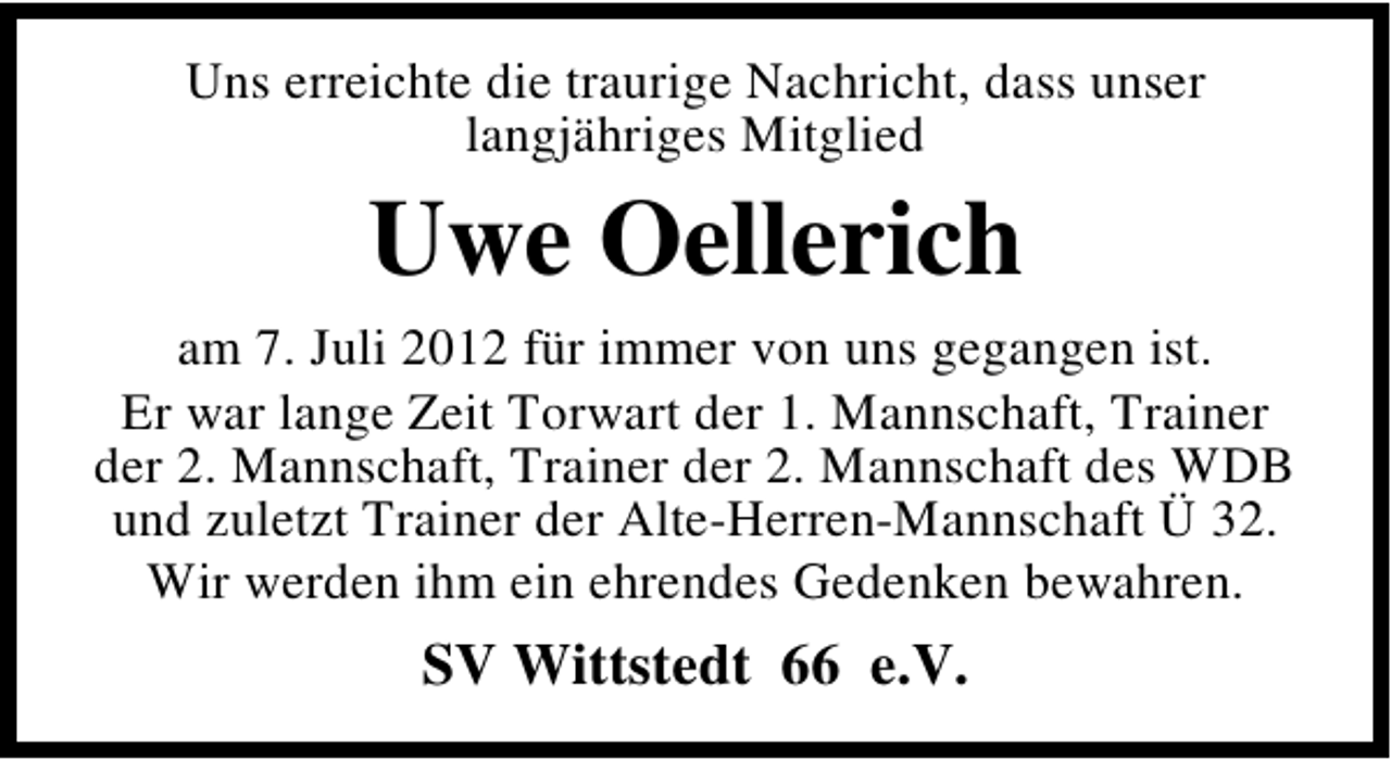 <p>Uns erreichte die traurige Nachricht, dass unser<br />langjähriges Mitglied</p><p>Uwe Oellerich<br />am 7. Juli 2012 für immer von uns gegangen ist.<br />Er war lange Zeit Torwart der 1. Mannschaft, Trainer<br />der 2. Mannschaft, Trainer der 2. Mannschaft des WDB<br />und zuletzt Trainer der Alte-Herren-Mannschaft Ü 32.<br />Wir werden ihm ein ehrendes Gedenken bewahren.</p><p>SV Wittstedt 66 e.V.</p>