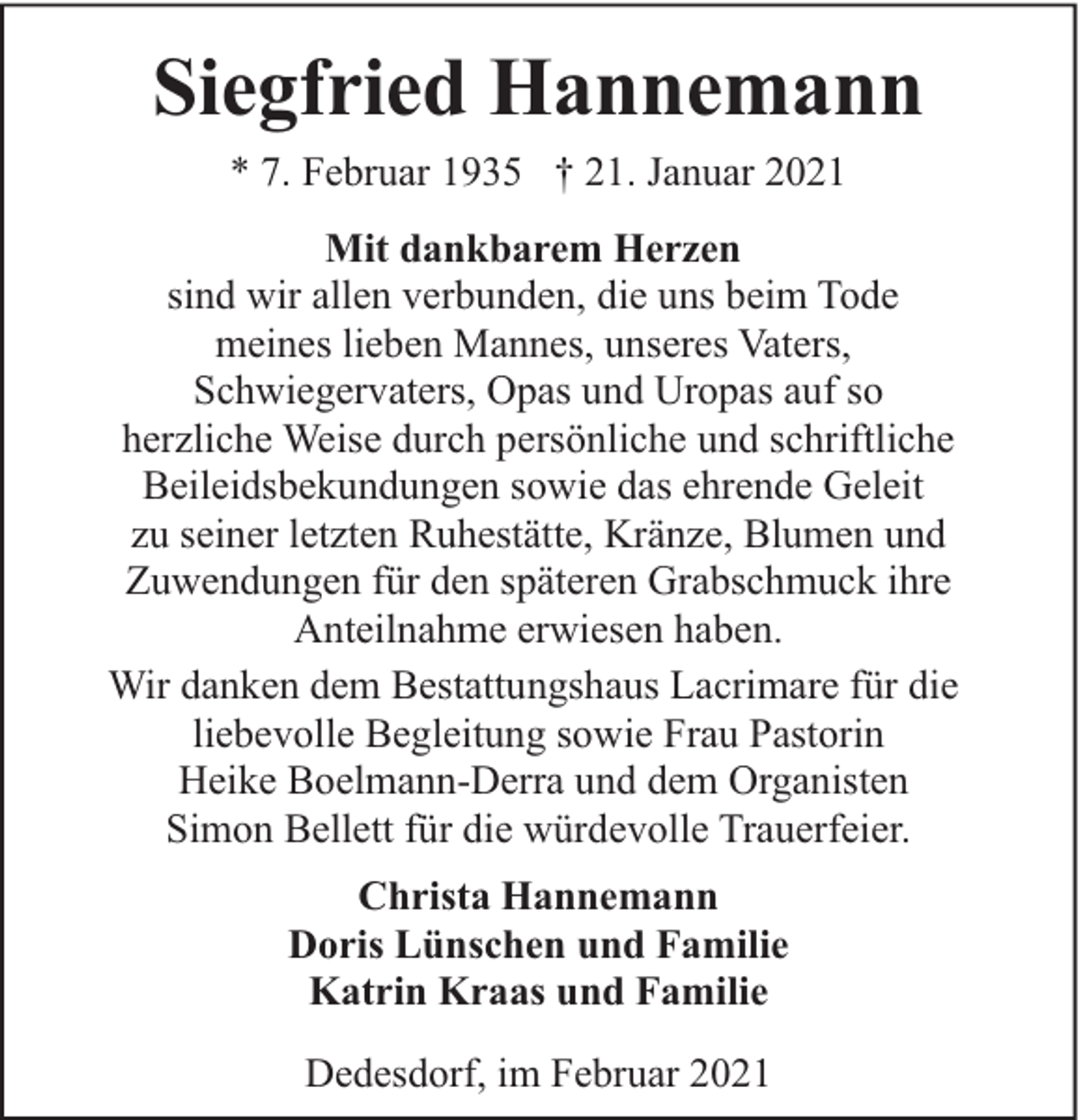 <p>Siegfried Hannemann<br />* 7. Februar 1935 † 21. Januar 2021<br />Mit dankbarem Herzen<br />sind wir allen verbunden, die uns beim Tode<br />meines lieben Mannes, unseres Vaters,<br />Schwiegervaters, Opas und Uropas auf so<br />herzliche Weise durch persönliche und schriftliche<br />Beileidsbekundungen sowie das ehrende Geleit<br />zu seiner letzten Ruhestätte, Kränze, Blumen und<br />Zuwendungen für den späteren Grabschmuck ihre<br />Anteilnahme erwiesen haben.<br />Wir danken dem Bestattungshaus Lacrimare für die<br />liebevolle Begleitung sowie Frau Pastorin<br />Heike Boelmann-Derra und dem Organisten<br />Simon Bellett für die würdevolle Trauerfeier.<br />Christa Hannemann<br />Doris Lünschen und Familie<br />Katrin Kraas und Familie<br />Dedesdorf, im Februar 2021</p>