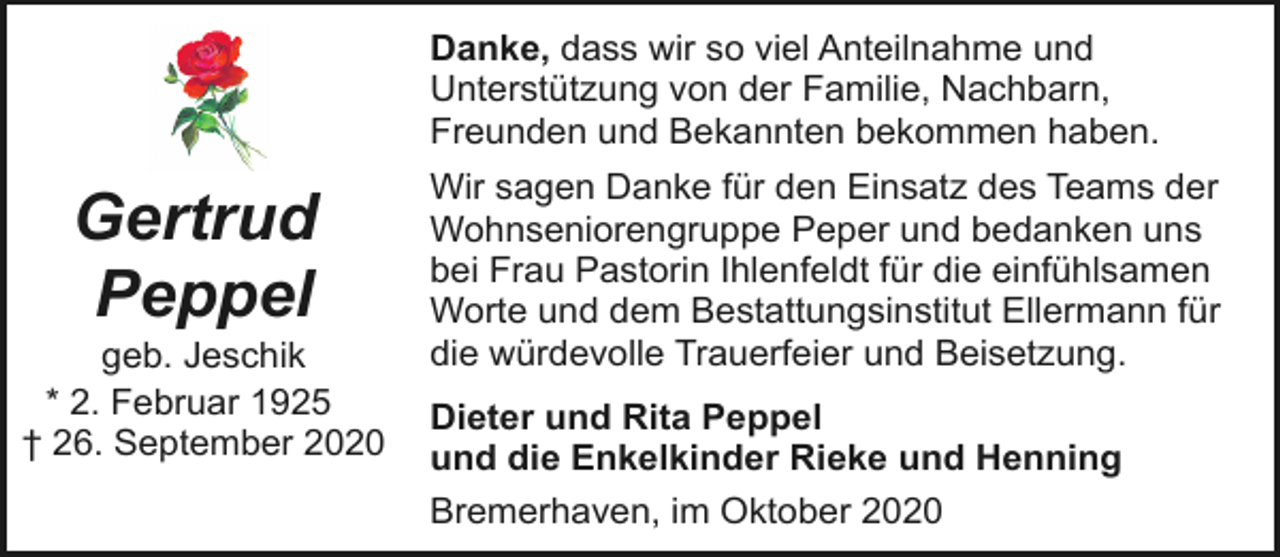 <p>Danke, dass wir so viel Anteilnahme und<br />Unterstützung von der Familie, Nachbarn,<br />Freunden und Bekannten bekommen haben.</p><p>Gertrud<br />Peppel</p><p>geb. Jeschik<br />* 2. Februar 1925<br />† 26. September 2020</p><p>Wir sagen Danke für den Einsatz des Teams der<br />Wohnseniorengruppe Peper und bedanken uns<br />bei Frau Pastorin Ihlenfeldt für die einfühlsamen<br />Worte und dem Bestattungsinstitut Ellermann für<br />die würdevolle Trauerfeier und Beisetzung.<br />Dieter und Rita Peppel<br />und die Enkelkinder Rieke und Henning<br />Bremerhaven, im Oktober 2020</p>