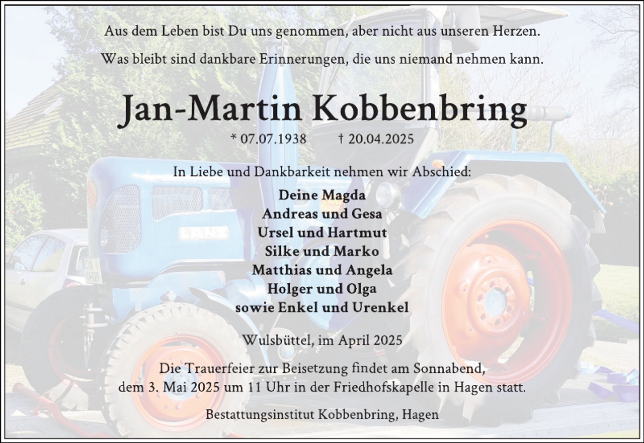 <p>Aus dem Leben bist Du uns genommen, aber nichtt aus unseren Herzen.<br />Was bleibt sind dankbare Erinnerungen, die uns niiemand nehmen kann.</p>
<p>Jan-Martin Kobbeenbring<br />* 07.07.1938</p>
<p>† 20.04.20255</p>
<p>In Liebe und Dankbarkeit nehmen wir Abschied:<br />Deine Magda<br />Andreas und Gesa<br />Ursel und Hartmut<br />Silke und Marko<br />Matthias und Angela<br />Holger und Olga<br />sowie Enkel und Urenkel<br />Wulsbüttel, im April 2025<br />Die Trauerfeier zur Beisetzung findet am Sonnabend,<br />dem 3. Mai 2025 um 11 Uhr in der Friedhofskapelle in Hagen statt.<br />Bestattungsinstitut Kobbenbring, Hagen</p>