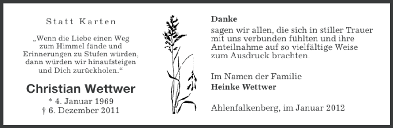<p>Statt Karten<br />„Wenn die Liebe einen Weg<br />zum Himmel fände und<br />Erinnerungen zu Stufen würden,<br />dann würden wir hinaufsteigen<br />und Dich zurückholen.“</p><p>Christian Wettwer<br />* 4. Januar 1969<br />† 6. Dezember 2011</p><p>Danke<br />sagen wir allen, die sich in stiller Trauer<br />mit uns verbunden fühlten und ihre<br />Anteilnahme auf so vielfältige Weise<br />zum Ausdruck brachten.<br />Im Namen der Familie<br />Heinke Wettwer<br />Ahlenfalkenberg, im Januar 2012</p>