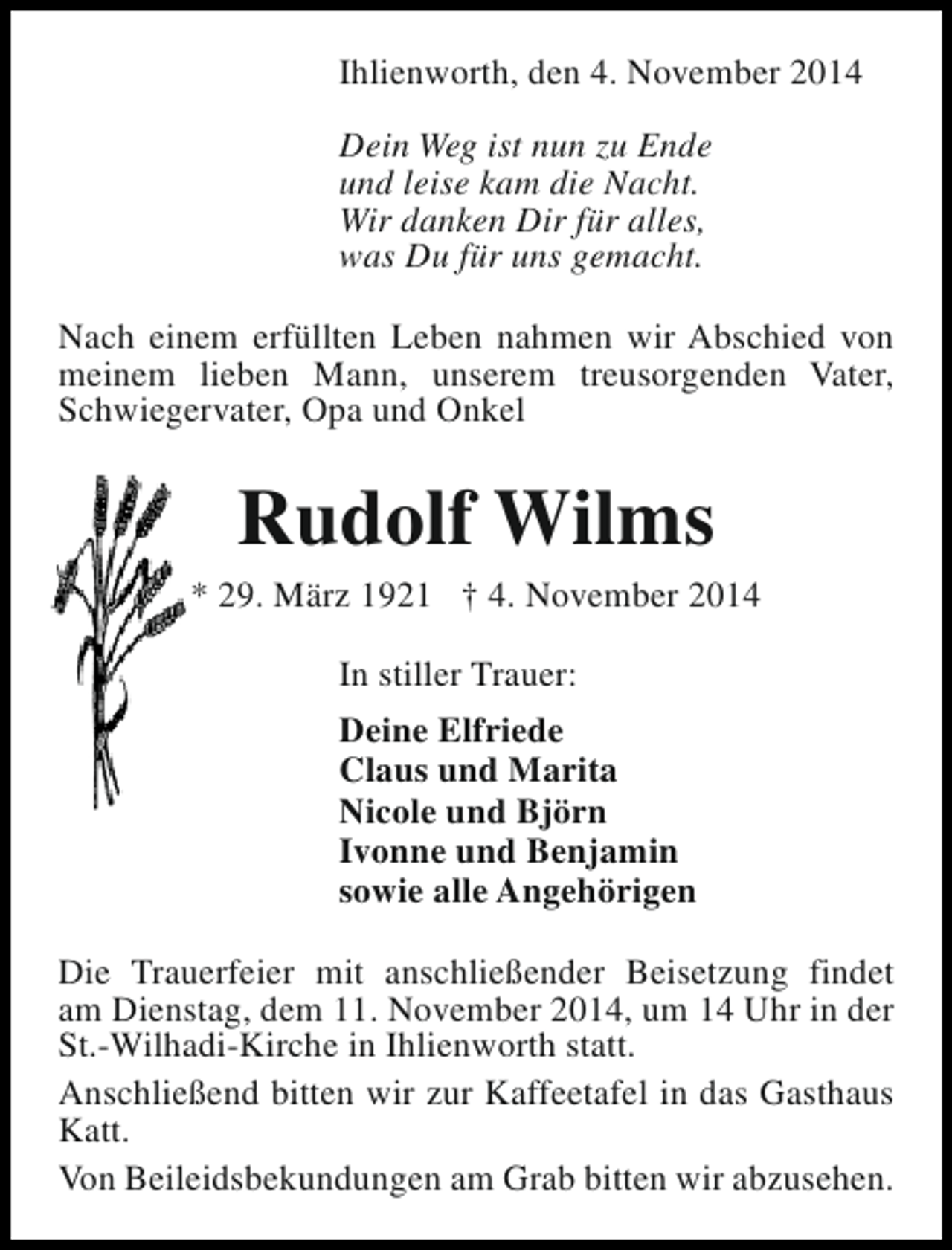 <p>Ihlienworth, den 4. November 2014<br />Dein Weg ist nun zu Ende<br />und leise kam die Nacht.<br />Wir danken Dir für alles,<br />was Du für uns gemacht.<br />Nach einem erfüllten Leben nahmen wir Abschied von<br />meinem lieben Mann, unserem treusorgenden Vater,<br />Schwiegervater, Opa und Onkel</p><p>Rudolf Wilms</p><p>* 29. März 1921 † 4. November 2014<br />In stiller Trauer:<br />Deine Elfriede<br />Claus und Marita<br />Nicole und Björn<br />Ivonne und Benjamin<br />sowie alle Angehörigen<br />Die Trauerfeier mit anschließender Beisetzung findet<br />am Dienstag, dem 11. November 2014, um 14 Uhr in der<br />St.-Wilhadi-Kirche in Ihlienworth statt.<br />Anschließend bitten wir zur Kaffeetafel in das Gasthaus<br />Katt.<br />Von Beileidsbekundungen am Grab bitten wir abzusehen.</p>