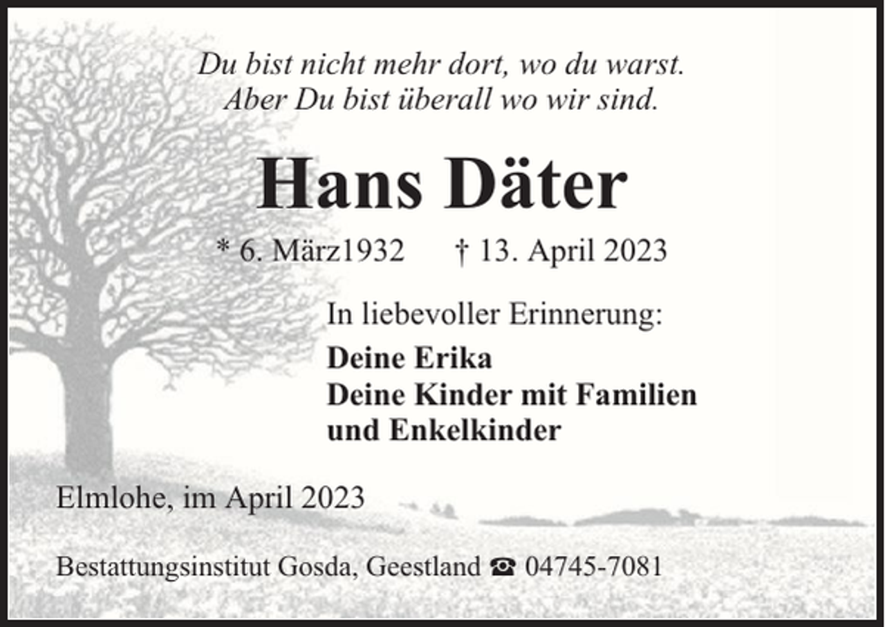 <p>Du bist nicht mehr dort, wo du warst.<br />Aber Du bist überall wo wir sind.</p><p>Hans Däter</p><p>* 6. März1932</p><p>† 13. April 2023</p><p>In liebevoller Erinnerung:<br />Deine Erika<br />Deine Kinder mit Familien<br />und Enkelkinder<br />Elmlohe, im April 2023<br />Bestattungsinstitut Gosda, Geestland</p><p>04745-7081</p>