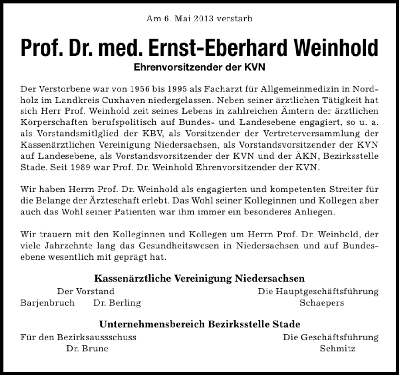 <p>Am 6. Mai 2013 verstarb</p><p>Prof. Dr. med. Ernst-Eberhard Weinhold<br />Ehrenvorsitzender der KVN</p><p>Der Verstorbene war von 1956 bis 1995 als Facharzt für Allgemeinmedizin in Nordholz im Landkreis Cuxhaven niedergelassen. Neben seiner ärztlichen Tätigkeit hat<br />sich Herr Prof. Weinhold zeit seines Lebens in zahlreichen Ämtern der ärztlichen<br />Körperschaften berufspolitisch auf Bundes- und Landesebene engagiert, so u. a.<br />als Vorstandsmitlglied der KBV, als Vorsitzender der Vertreterversammlung der<br />Kassenärztlichen Vereinigung Niedersachsen, als Vorstandsvorsitzender der KVN<br />auf Landesebene, als Vorstandsvorsitzender der KVN und der ÄKN, Bezirksstelle<br />Stade. Seit 1989 war Prof. Dr. Weinhold Ehrenvorsitzender der KVN.<br />Wir haben Herrn Prof. Dr. Weinhold als engagierten und kompetenten Streiter für<br />die Belange der Ärzteschaft erlebt. Das Wohl seiner Kolleginnen und Kollegen aber<br />auch das Wohl seiner Patienten war ihm immer ein besonderes Anliegen.<br />Wir trauern mit den Kolleginnen und Kollegen um Herrn Prof. Dr. Weinhold, der<br />viele Jahrzehnte lang das Gesundheitswesen in Niedersachsen und auf Bundesebene wesentlich mit geprägt hat.</p><p>Kassenärztliche Vereinigung Niedersachsen</p><p>Der Vorstand<br />Barjenbruch<br />Dr. Berling</p><p>Die Hauptgeschäftsführung<br />Schaepers</p><p>Unternehmensbereich Bezirksstelle Stade</p><p>Für den Bezirksaussschuss<br />Dr. Brune</p><p>Die Geschäftsführung<br />Schmitz</p>