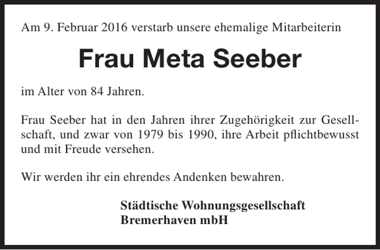 <p>Am 9. Februar 2016 verstarb unsere ehemalige Mitarbeiterin</p><p>Frau Meta Seeber<br />im Alter von 84 Jahren.<br />Frau Seeber hat in den Jahren ihrer Zugehörigkeit zur Gesellschaft, und zwar von 1979 bis 1990, ihre Arbeit pflichtbewusst<br />und mit Freude versehen.<br />Wir werden ihr ein ehrendes Andenken bewahren.<br />Städtische Wohnungsgesellschaft<br />Bremerhaven mbH</p>