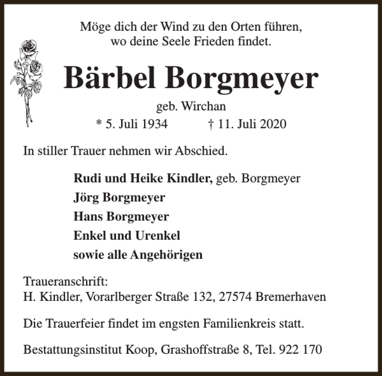 <p>Möge dich der Wind zu den Orten führen,<br />wo deine Seele Frieden findet.</p><p>Bärbel Borgmeyer<br />geb. Wirchan<br />* 5. Juli 1934<br />† 11. Juli 2020</p><p>In stiller Trauer nehmen wir Abschied.<br />Rudi und Heike Kindler, geb. Borgmeyer<br />Jörg Borgmeyer<br />Hans Borgmeyer<br />Enkel und Urenkel<br />sowie alle Angehörigen<br />Traueranschrift:<br />H. Kindler, Vorarlberger Straße 132, 27574 Bremerhaven<br />Die Trauerfeier findet im engsten Familienkreis statt.<br />Bestattungsinstitut Koop, Grashoffstraße 8, Tel. 922 170</p>