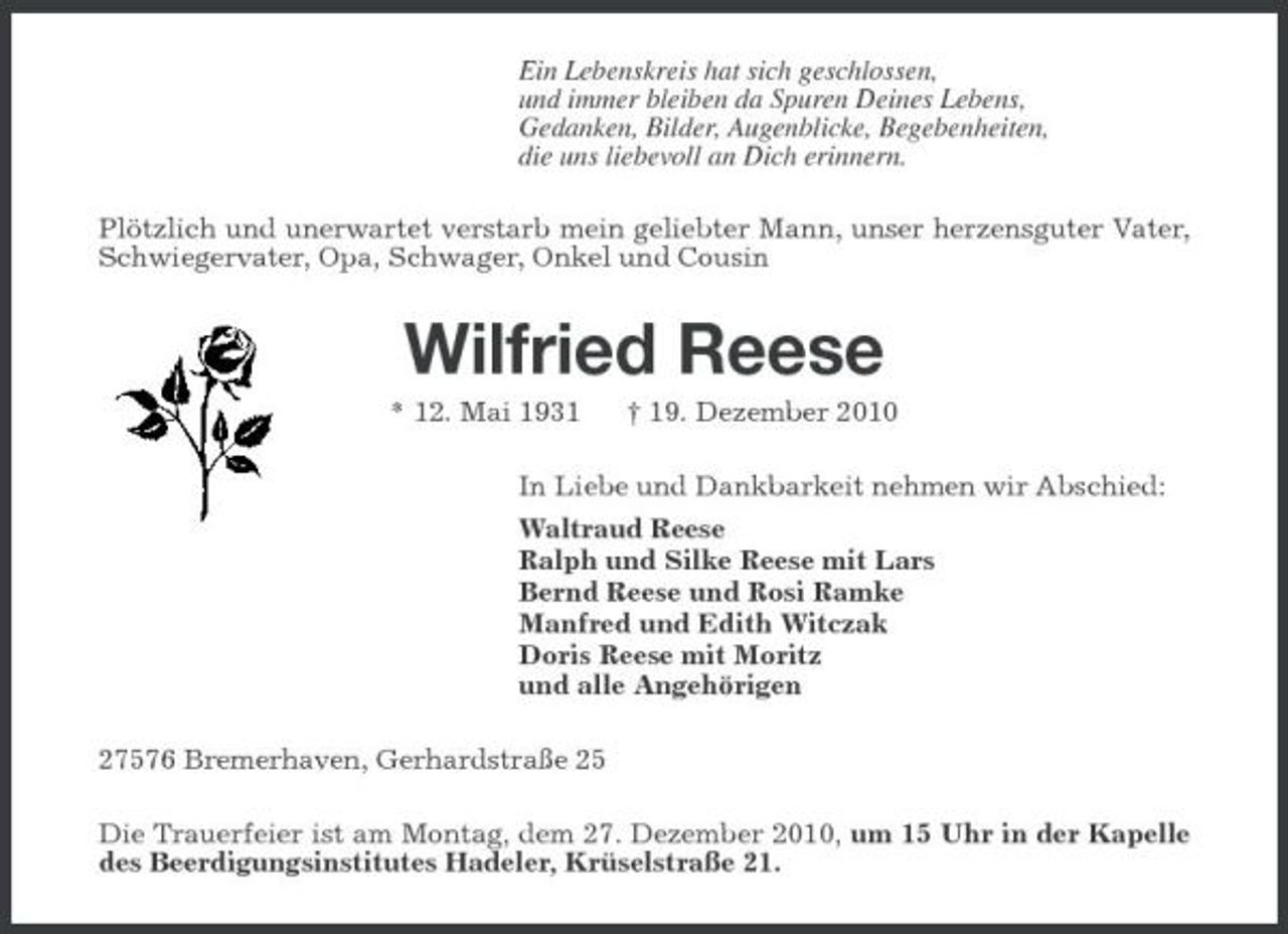 <p>Ein Lebenskreis hat sich geschlossen, und immer bleiben da Spuren Deines Lebens, Gedanken, Bilder, Augenblicke, Begebenheiten, die uns liebevoll an Dich erinnern. Plötzlich und unerwartet verstarb mein geliebter Mann, unser herzensguter Vater, Schwiegervater, Opa, Schwager, Onkel und Cousin</p><p>Wilfried Reese<br />* 12. Mai 1931 † 19. Dezember 2010 In Liebe und Dankbarkeit nehmen wir Abschied: Waltraud Reese Ralph und Silke Reese mit Lars Bernd Reese und Rosi Ramke Manfred und Edith Witczak Doris Reese mit Moritz und alle Angehörigen 27576 Bremerhaven, Gerhardstraße 25 Die Trauerfeier ist am Montag, dem 27. Dezember 2010, um 15 Uhr in der Kapelle des Beerdigungsinstitutes Hadeler, Krüselstraße 21.</p>