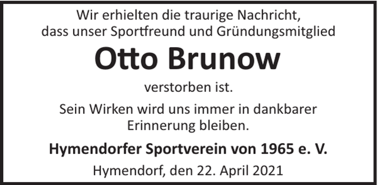 <p>Wir erhielten die traurige Nachricht,<br />dass unser Spor reund und Gründungsmitglied</p>
<p>O o Brunow<br />verstorben ist.<br />Sein Wirken wird uns immer in dankbarer<br />Erinnerung bleiben.</p>
<p>Hymendorfer Sportverein von 1965 e. V.<br />Hymendorf, den 22. April 2021</p>