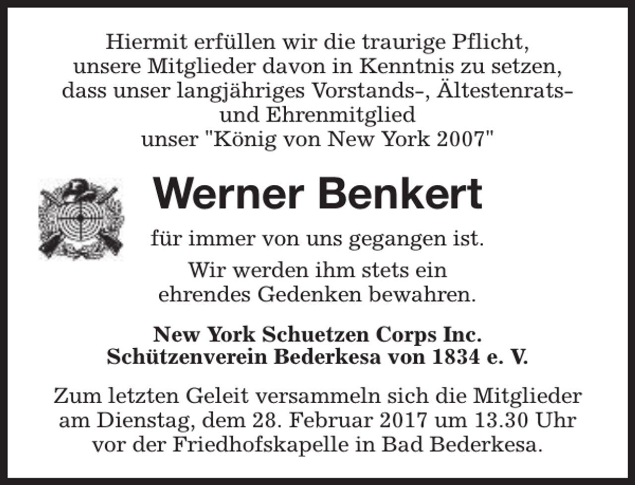 <p>Hiermit erfüllen wir die traurige Pflicht,<br />unsere Mitglieder davon in Kenntnis zu setzen,<br />dass unser langjähriges Vorstands-, Ältestenratsund Ehrenmitglied<br />unser "König von New York 2007"</p><p>Werner Benkert<br />für immer von uns gegangen ist.<br />Wir werden ihm stets ein<br />ehrendes Gedenken bewahren.<br />New York Schuetzen Corps Inc.<br />Schützenverein Bederkesa von 1834 e. V.<br />Zum letzten Geleit versammeln sich die Mitglieder<br />am Dienstag, dem 28. Februar 2017 um 13.30 Uhr<br />vor der Friedhofskapelle in Bad Bederkesa.</p>