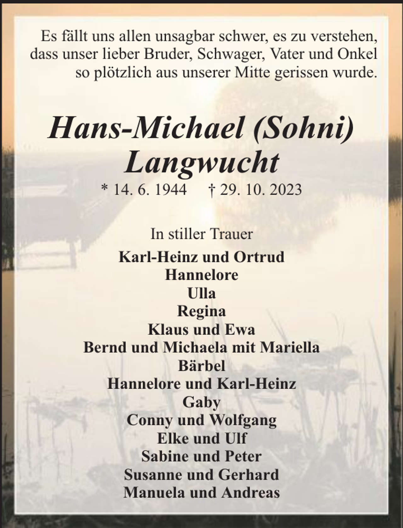 <p>Es fällt uns allen unsagbar schwer, es zu verstehen,<br />dass unser lieber Bruder, Schwager, Vater und Onkel<br />so plötzlich aus unserer Mitte gerissen wurde.</p><p>Hans-Michael (Sohni)<br />Langwucht<br />* 14. 6. 1944</p><p>† 29. 10. 2023</p><p>In stiller Trauer<br />Karl-Heinz und Ortrud<br />Hannelore<br />Ulla<br />Regina<br />Klaus und Ewa<br />Bernd und Michaela mit Mariella<br />Bärbel<br />Hannelore und Karl-Heinz<br />Gaby<br />Conny und Wolfgang<br />Elke und Ulf<br />Sabine und Peter<br />Susanne und Gerhard<br />Manuela und Andreas</p>