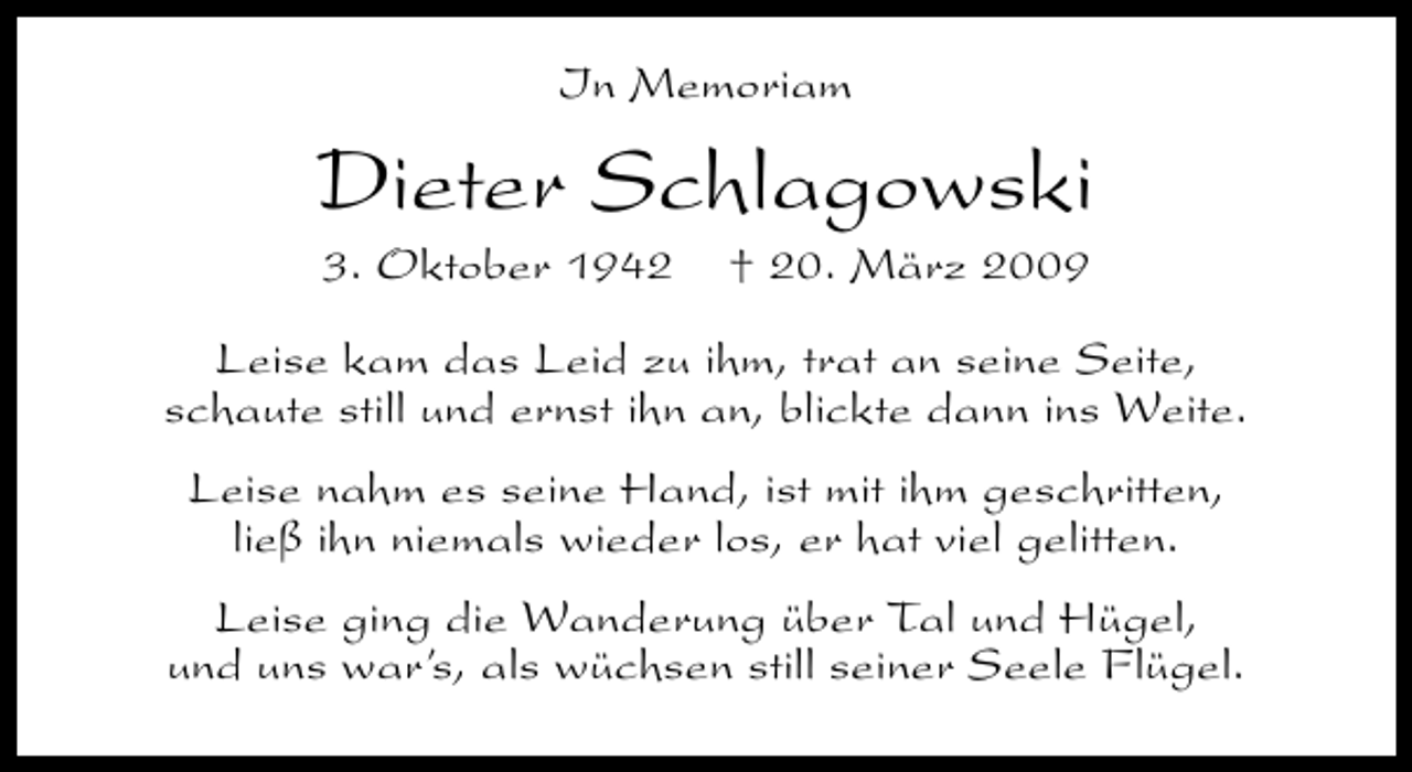 <p>In Memoriam</p>
<p>Dieter Schlagowski<br />3. Oktober 1942</p>
<p>† 20. März 2009</p>
<p>Leise kam das Leid zu ihm, trat an seine Seite,<br />schaute still und ernst ihn an, blickte dann ins Weite.<br />Leise nahm es seine Hand, ist mit ihm geschritten,<br />ließ ihn niemals wieder los, er hat viel gelitten.<br />Leise ging die Wanderung über Tal und Hügel,<br />und uns war’s, als wüchsen still seiner Seele Flügel.</p>