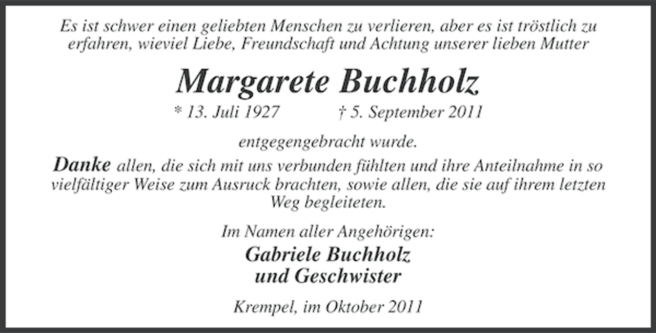 <p>Es ist schwer einen geliebten Menschen zu verlieren, aber es ist tröstlich zu<br />erfahren, wieviel Liebe, Freundschaft und Achtung unserer lieben Mutter</p><p>Margarete Buchholz<br />* 13. Juli 1927</p><p>† 5. September 2011</p><p>entgegengebracht wurde.<br />Danke allen, die sich mit uns verbunden fühlten und ihre Anteilnahme in so<br />vielfältiger Weise zum Ausruck brachten, sowie allen, die sie auf ihrem letzten<br />Weg begleiteten.<br />Im Namen aller Angehörigen:</p><p>Gabriele Buchholz<br />und Geschwister<br />Krempel, im Oktober 2011</p>