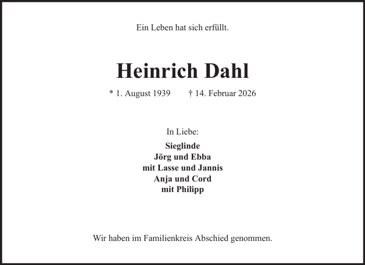 <p>Ein Leben hat sich erfüllt.</p><p>Heinrich Dahl<br />* 1. August 1939</p><p>† 14. Februar 2026</p><p>In Liebe:<br />Sieglinde<br />Jörg und Ebba<br />mit Lasse und Jannis<br />Anja und Cord<br />mit Philipp</p><p>Wir haben im Familienkreis Abschied genommen.</p>