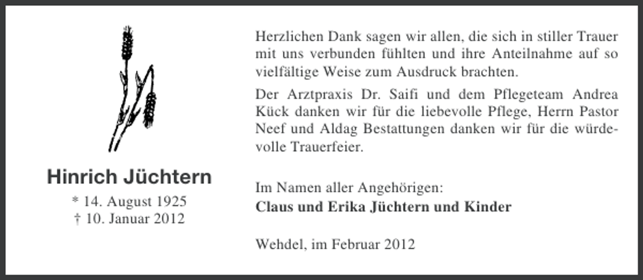 <p>Herzlichen Dank sagen wir allen, die sich in stiller Trauer<br />mit uns verbunden fühlten und ihre Anteilnahme auf so<br />vielfältige Weise zum Ausdruck brachten.<br />Der Arztpraxis Dr. Saifi und dem Pflegeteam Andrea<br />Kück danken wir für die liebevolle Pflege, Herrn Pastor<br />Neef und Aldag Bestattungen danken wir für die würdevolle Trauerfeier.</p><p>Hinrich Jüchtern<br />* 14. August 1925<br />† 10. Januar 2012</p><p>Im Namen aller Angehörigen:<br />Claus und Erika Jüchtern und Kinder<br />Wehdel, im Februar 2012</p>