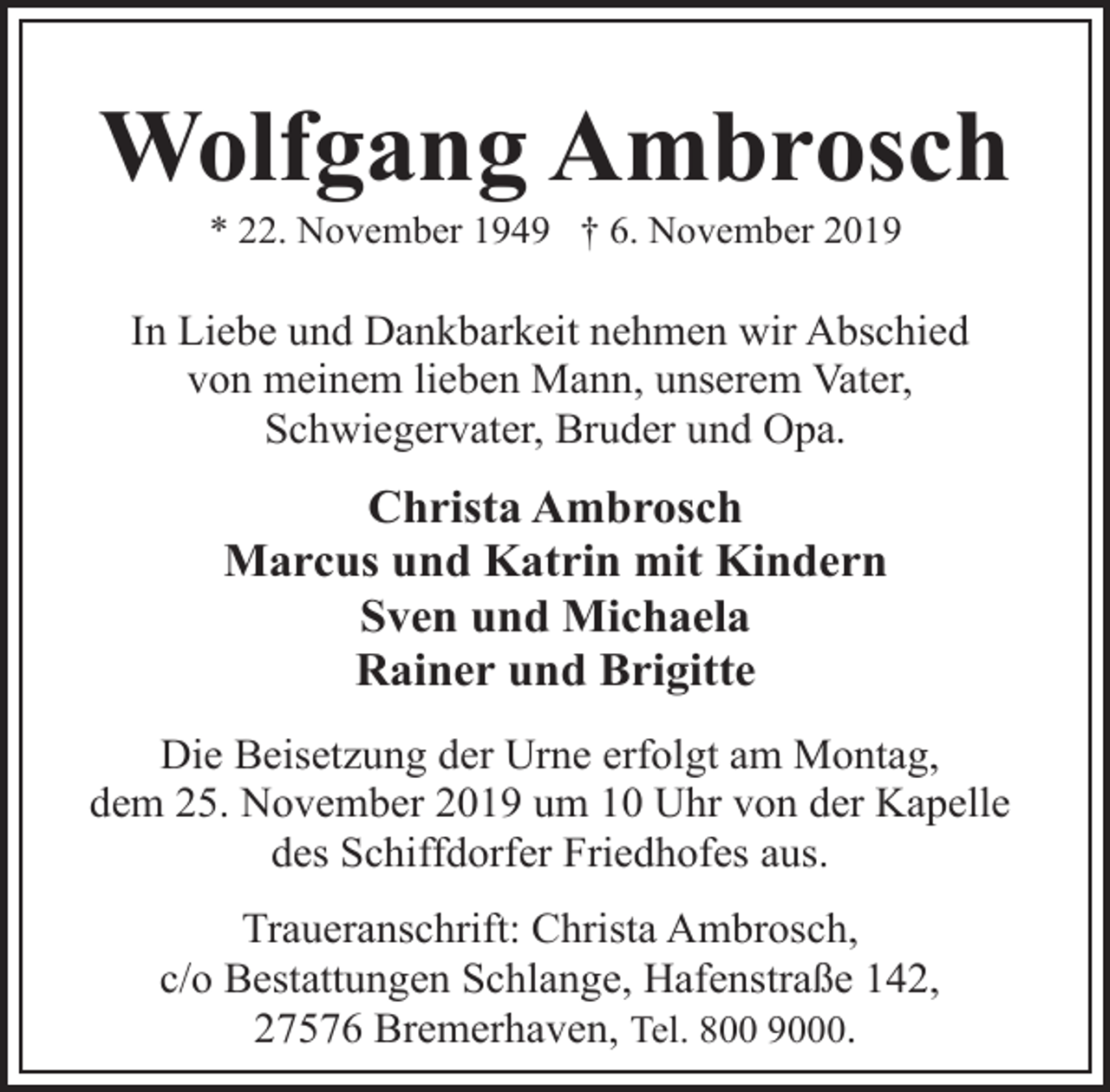 <p>Wolfgang Ambrosch<br />* 22. November 1949 † 6. November 2019</p><p>In Liebe und Dankbarkeit nehmen wir Abschied<br />von meinem lieben Mann, unserem Vater,<br />Schwiegervater, Bruder und Opa.</p><p>Christa Ambrosch<br />Marcus und Katrin mit Kindern<br />Sven und Michaela<br />Rainer und Brigitte<br />Die Beisetzung der Urne erfolgt am Montag,<br />dem 25. November 2019 um 10 Uhr von der Kapelle<br />des Schiffdorfer Friedhofes aus.<br />Traueranschrift: Christa Ambrosch,<br />c/o Bestattungen Schlange, Hafenstraße 142,<br />27576 Bremerhaven, Tel. 800 9000.</p>