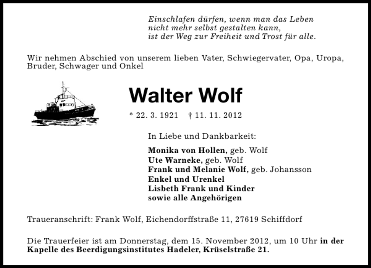 <p>Einschlafen dürfen, wenn man das Leben<br />nicht mehr selbst gestalten kann,<br />ist der Weg zur Freiheit und Trost für alle.<br />Wir nehmen Abschied von unserem lieben Vater, Schwiegervater, Opa, Uropa,<br />Bruder, Schwager und Onkel</p>
<p>Walter Wolf<br />* 22. 3. 1921</p>
<p>† 11. 11. 2012</p>
<p>In Liebe und Dankbarkeit:<br />Monika von Hollen, geb. Wolf<br />Ute Warneke, geb. Wolf<br />Frank und Melanie Wolf, geb. Johansson<br />Enkel und Urenkel<br />Lisbeth Frank und Kinder<br />sowie alle Angehörigen<br />Traueranschrift: Frank Wolf, Eichendorffstraße 11, 27619 Schiffdorf<br />Die Trauerfeier ist am Donnerstag, dem 15. November 2012, um 10 Uhr in der<br />Kapelle des Beerdigungsinstitutes Hadeler, Krüselstraße 21.</p>