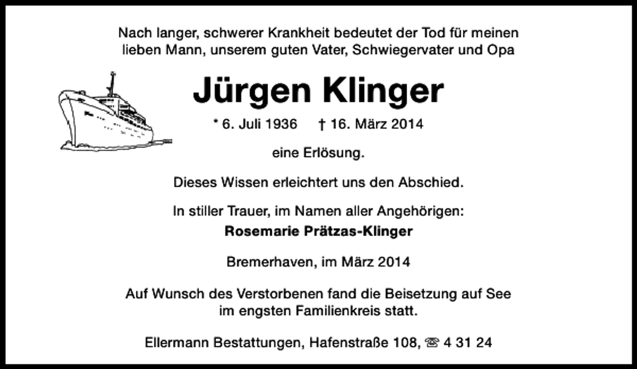 <p>Nach langer, schwerer Krankheit bedeutet der Tod für meinen<br />lieben Mann, unserem guten Vater, Schwiegervater und Opa</p><p>Jürgen Klinger<br />* 6. Juli 1936</p><p>† 16. März 2014</p><p>eine Erlösung.<br />Dieses Wissen erleichtert uns den Abschied.<br />In stiller Trauer, im Namen aller Angehörigen:<br />Rosemarie Prätzas-Klinger<br />Bremerhaven, im März 2014<br />Auf Wunsch des Verstorbenen fand die Beisetzung auf See<br />im engsten Familienkreis statt.<br />Ellermann Bestattungen, Hafenstraße 108, s 4 31 24</p>