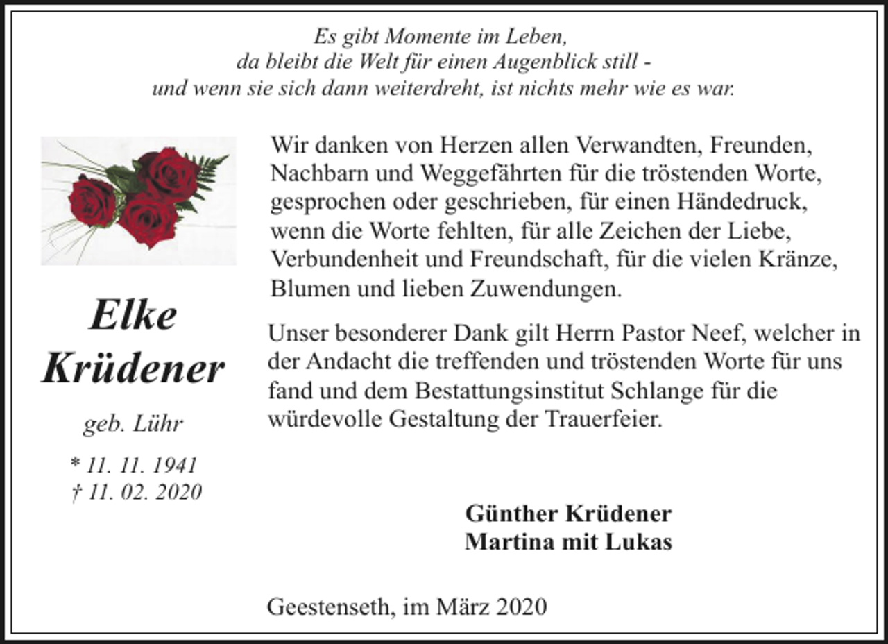 <p>Es gibt Momente im Leben,<br />da bleibt die Welt für einen Augenblick still und wenn sie sich dann weiterdreht, ist nichts mehr wie es war.</p><p>Elke<br />Krüdener<br />geb. Lühr<br />* 11. 11. 1941<br />† 11. 02. 2020</p><p>Wir danken von Herzen allen Verwandten, Freunden,<br />Nachbarn und Weggefährten für die tröstenden Worte,<br />gesprochen oder geschrieben, für einen Händedruck,<br />wenn die Worte fehlten, für alle Zeichen der Liebe,<br />Verbundenheit und Freundschaft, für die vielen Kränze,<br />Blumen und lieben Zuwendungen.<br />Unser besonderer Dank gilt Herrn Pastor Neef, welcher in<br />der Andacht die treffenden und tröstenden Worte für uns<br />fand und dem Bestattungsinstitut Schlange für die<br />würdevolle Gestaltung der Trauerfeier.<br />Günther Krüdener<br />Martina mit Lukas<br />Geestenseth, im März 2020</p>