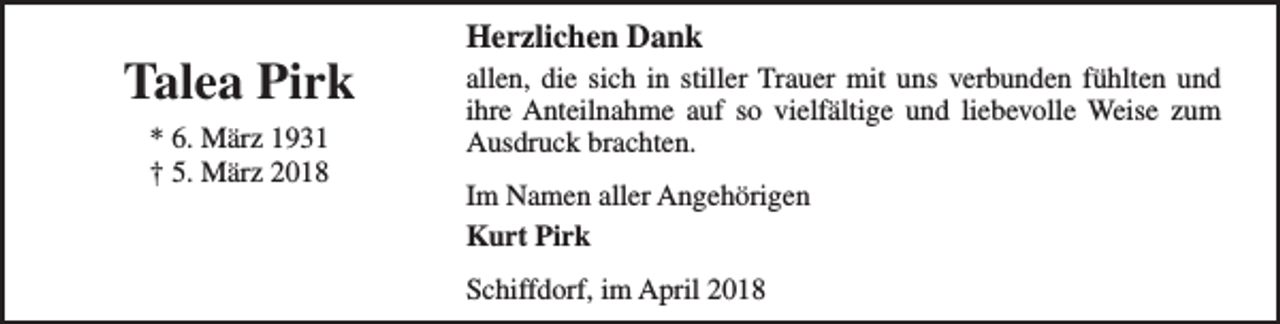 <p>Talea Pirk<br />* 6. März 1931<br />† 5. März 2018</p><p>Herzlichen Dank</p><p>allen, die sich in stiller Trauer mit uns verbunden fühlten und<br />ihre Anteilnahme auf so vielfältige und liebevolle Weise zum<br />Ausdruck brachten.<br />Im Namen aller Angehörigen<br />Kurt Pirk<br />Schiffdorf, im April 2018</p>