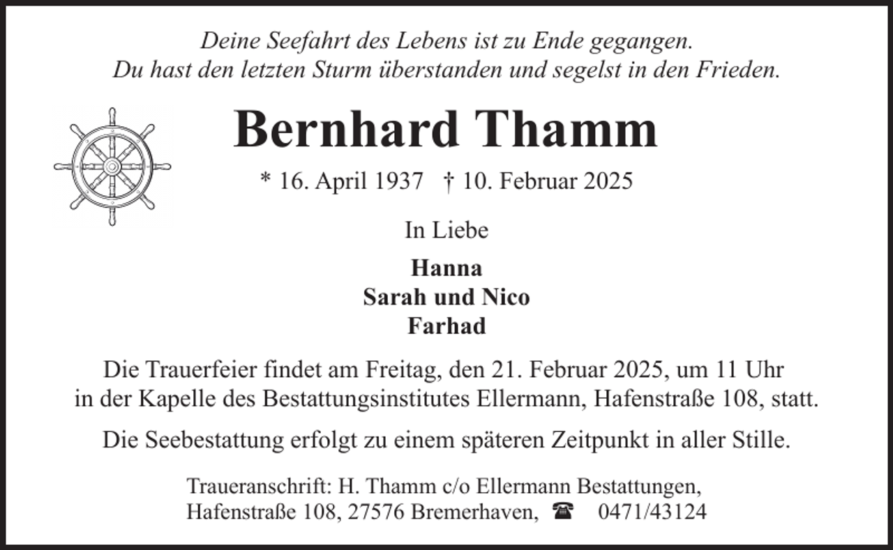 <p>Deine Seefahrt des Lebens ist zu Ende gegangen.<br />Du hast den letzten Sturm überstanden und segelst in den Frieden.</p><p>Bernhard Thamm<br />* 16. April 1937 † 10. Februar 2025<br />In Liebe<br />Hanna<br />Sarah und Nico<br />Farhad<br />Die Trauerfeier findet am Freitag, den 21. Februar 2025, um 11 Uhr<br />in der Kapelle des Bestattungsinstitutes Ellermann, Hafenstraße 108, statt.<br />Die Seebestattung erfolgt zu einem späteren Zeitpunkt in aller Stille.<br />Traueranschrift: H. Thamm c/o Ellermann Bestattungen,<br />Hafenstraße 108, 27576 Bremerhaven, ( 0471/43124</p>