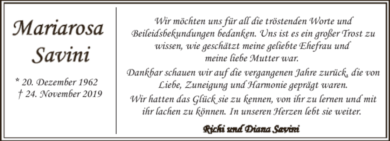 <p>* 20. Dezember 1962<br />† 24. November 2019</p><p>Wir möchten uns für all die tröstenden Worte und<br />Beileidsbekundungen bedanken. Uns ist es ein großer Trost zu<br />wissen, wie geschätzt meine geliebte Ehefrau und<br />meine liebe Mutter war.<br />Dankbar schauen wir auf die vergangenen Jahre zurück, die von<br />Liebe, Zuneigung und Harmonie geprägt waren.<br />Wir hatten das Glück sie zu kennen, von ihr zu lernen und mit<br />ihr lachen zu können. In unseren Herzen lebt sie weiter.</p>