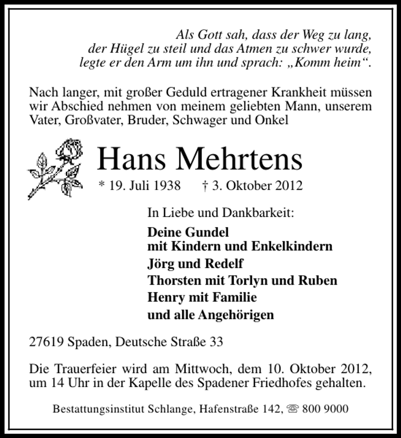 <p>Als Gott sah, dass der Weg zu lang,<br />der Hügel zu steil und das Atmen zu schwer wurde,<br />legte er den Arm um ihn und sprach: „Komm heim“.<br />Nach langer, mit großer Geduld ertragener Krankheit müssen<br />wir Abschied nehmen von meinem geliebten Mann, unserem<br />Vater, Großvater, Bruder, Schwager und Onkel</p><p>Hans Mehrtens<br />* 19. Juli 1938</p><p>† 3. Oktober 2012</p><p>In Liebe und Dankbarkeit:<br />Deine Gundel<br />mit Kindern und Enkelkindern<br />Jörg und Redelf<br />Thorsten mit Torlyn und Ruben<br />Henry mit Familie<br />und alle Angehörigen<br />27619 Spaden, Deutsche Straße 33<br />Die Trauerfeier wird am Mittwoch, dem 10. Oktober 2012,<br />um 14 Uhr in der Kapelle des Spadener Friedhofes gehalten.<br />Bestattungsinstitut Schlange, Hafenstraße 142, s 800 9000</p>