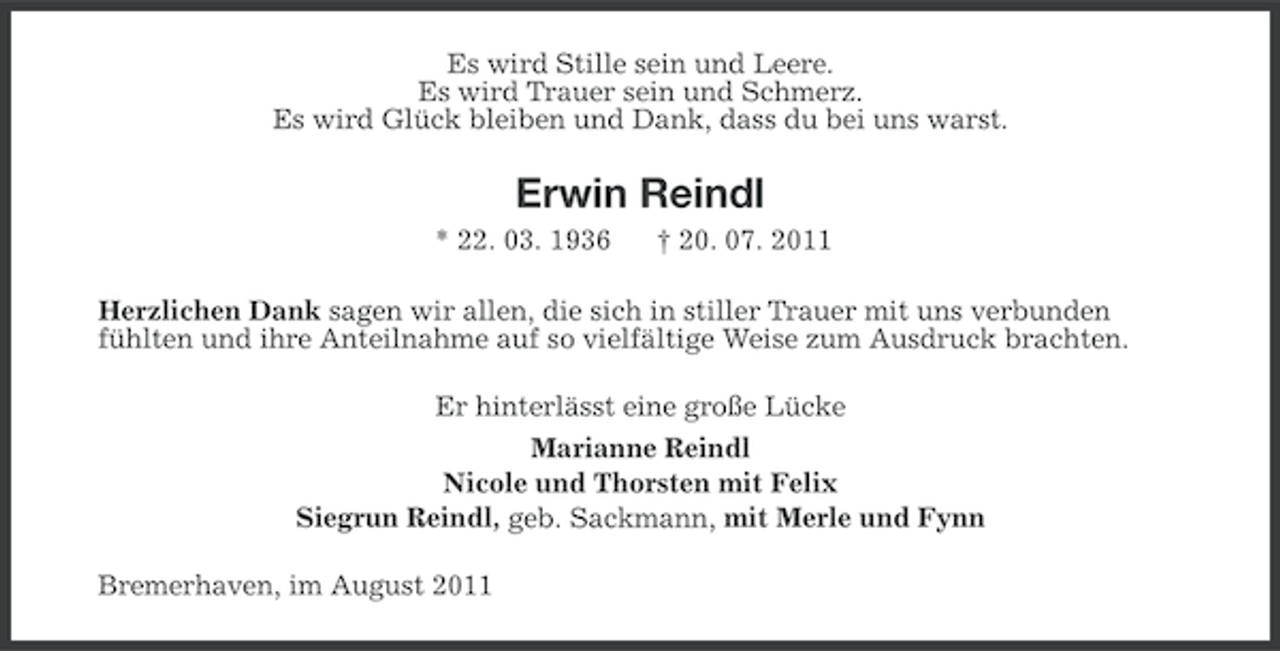 <p>Es wird Stille sein und Leere.<br />Es wird Trauer sein und Schmerz.<br />Es wird Glück bleiben und Dank, dass du bei uns warst.</p><p>Erwin Reindl<br />* 22. 03. 1936</p><p>† 20. 07. 2011</p><p>Herzlichen Dank sagen wir allen, die sich in stiller Trauer mit uns verbunden<br />fühlten und ihre Anteilnahme auf so vielfältige Weise zum Ausdruck brachten.<br />Er hinterlässt eine große Lücke<br />Marianne Reindl<br />Nicole und Thorsten mit Felix<br />Siegrun Reindl, geb. Sackmann, mit Merle und Fynn<br />Bremerhaven, im August 2011</p>