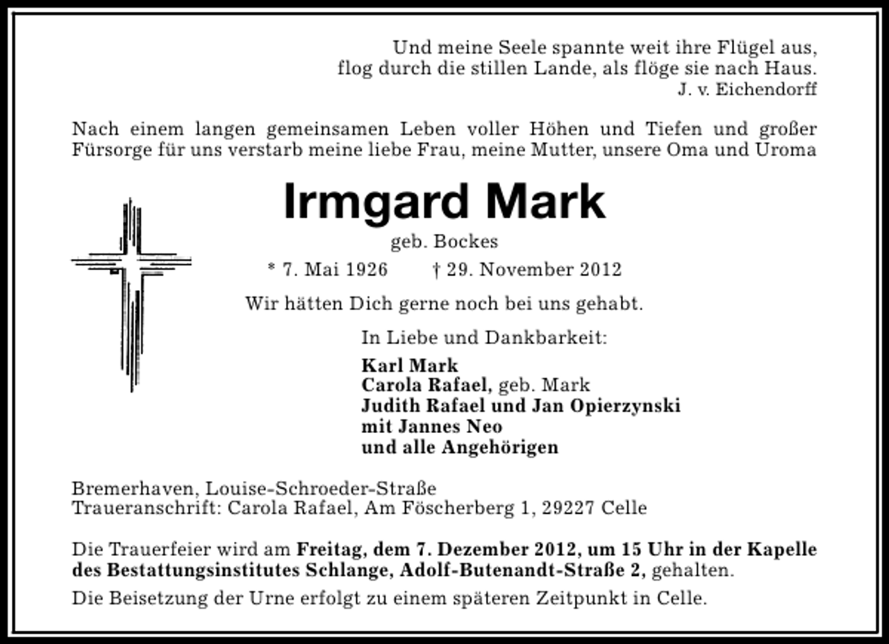 <p>Und meine Seele spannte weit ihre Flügel aus,<br />flog durch die stillen Lande, als flöge sie nach Haus.</p><p>J. v. Eichendorff</p><p>Nach einem langen gemeinsamen Leben voller Höhen und Tiefen und großer<br />Fürsorge für uns verstarb meine liebe Frau, meine Mutter, unsere Oma und Uroma</p><p>Irmgard Mark<br />* 7. Mai 1926</p><p>geb. Bockes<br />† 29. November 2012</p><p>Wir hätten Dich gerne noch bei uns gehabt.<br />In Liebe und Dankbarkeit:<br />Karl Mark<br />Carola Rafael, geb. Mark<br />Judith Rafael und Jan Opierzynski<br />mit Jannes Neo<br />und alle Angehörigen<br />Bremerhaven, Louise-Schroeder-Straße<br />Traueranschrift: Carola Rafael, Am Föscherberg 1, 29227 Celle<br />Die Trauerfeier wird am Freitag, dem 7. Dezember 2012, um 15 Uhr in der Kapelle<br />des Bestattungsinstitutes Schlange, Adolf-Butenandt-Straße 2, gehalten.<br />Die Beisetzung der Urne erfolgt zu einem späteren Zeitpunkt in Celle.</p>
