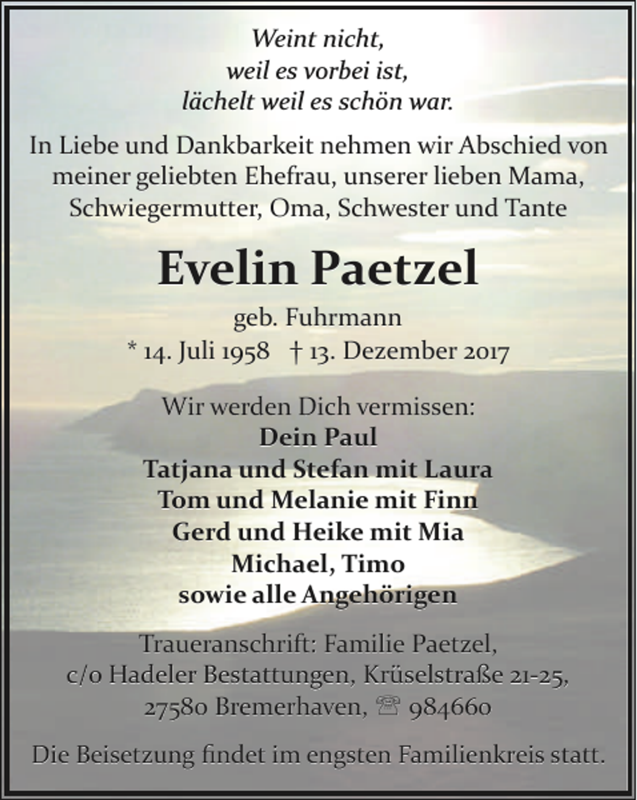 <p>Weint nicht,<br />weil es vorbei ist,<br />lächelt weil es schön war.<br />In Liebe und Dankbarkeit nehmen wir Abschied von<br />meiner geliebten Ehefrau, unserer lieben Mama,<br />Schwiegermutter, Oma, Schwester und Tante</p><p>Evelin Paetzel</p><p>geb. Fuhrmann<br />* 14. Juli 1958 † 13. Dezember 2017<br />Wir werden Dich vermissen:<br />Dein Paul<br />Tatjana und Stefan mit Laura<br />Tom und Melanie mit Finn<br />Gerd und Heike mit Mia<br />Michael, Timo<br />sowie alle Angehörigen<br />Traueranschrift: Familie Paetzel,<br />c/o Hadeler Bestattungen, Krüselstraße 21­25,<br />27580 Bremerhaven, ' 984660<br />Die Beisetzung ﬁndet im engsten Familienkreis statt.</p>