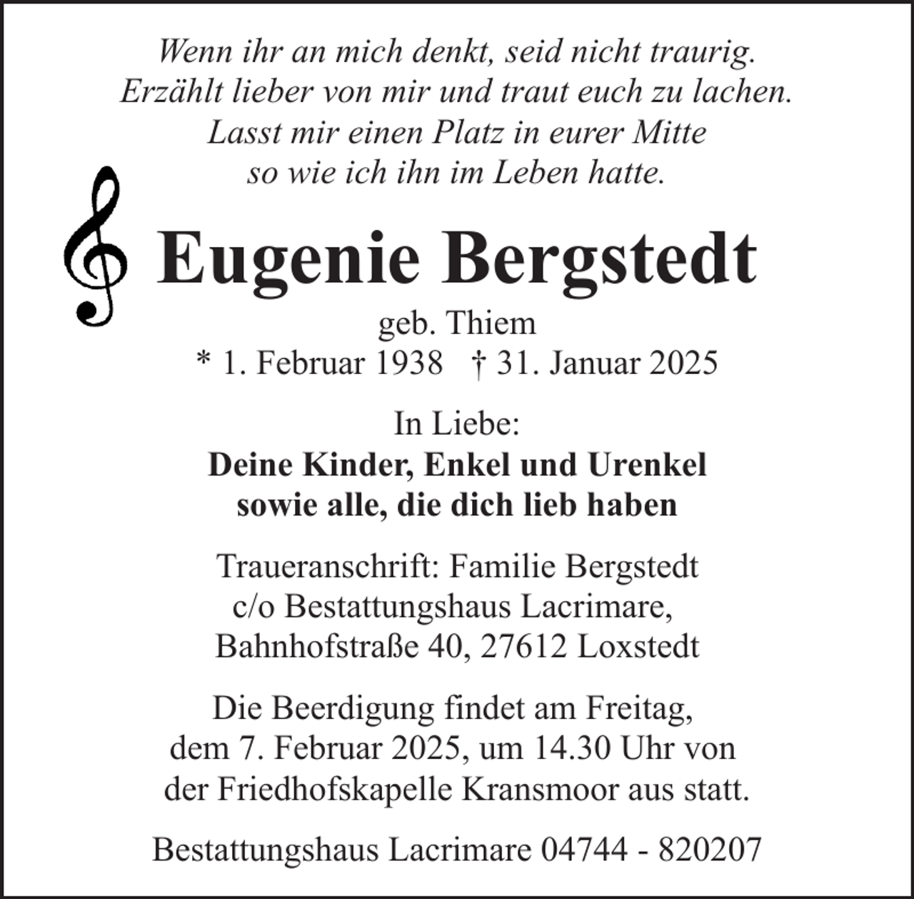 <p>Wenn ihr an mich denkt, seid nicht traurig.<br />Erzählt lieber von mir und traut euch zu lachen.<br />Lasst mir einen Platz in eurer Mitte<br />so wie ich ihn im Leben hatte.</p><p>Eugenie Bergstedt<br />geb. Thiem<br />* 1. Februar 1938 † 31. Januar 2025<br />In Liebe:<br />Deine Kinder, Enkel und Urenkel<br />sowie alle, die dich lieb haben<br />Traueranschrift: Familie Bergstedt<br />c/o Bestattungshaus Lacrimare,<br />Bahnhofstraße 40, 27612 Loxstedt<br />Die Beerdigung findet am Freitag,<br />dem 7. Februar 2025, um 14.30 Uhr von<br />der Friedhofskapelle Kransmoor aus statt.<br />Bestattungshaus Lacrimare 04744 - 820207</p>