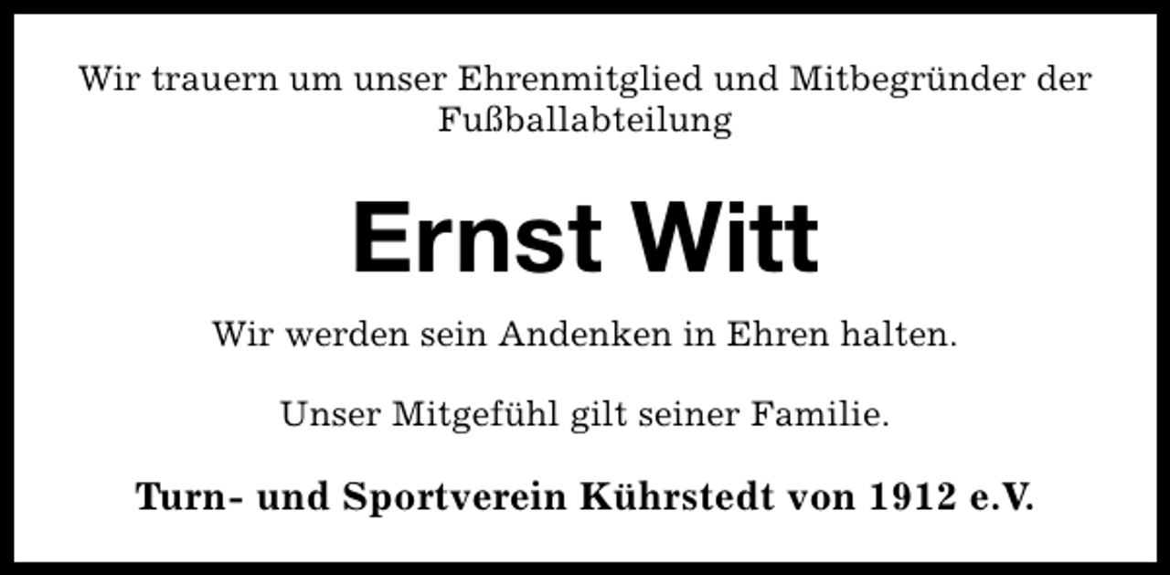 <p>Wir trauern um unser Ehrenmitglied und Mitbegründer der<br />Fußballabteilung</p><p>Ernst Witt<br />Wir werden sein Andenken in Ehren halten.<br />Unser Mitgefühl gilt seiner Familie.</p><p>Turn- und Sportverein Kührstedt von 1912 e.V.</p>