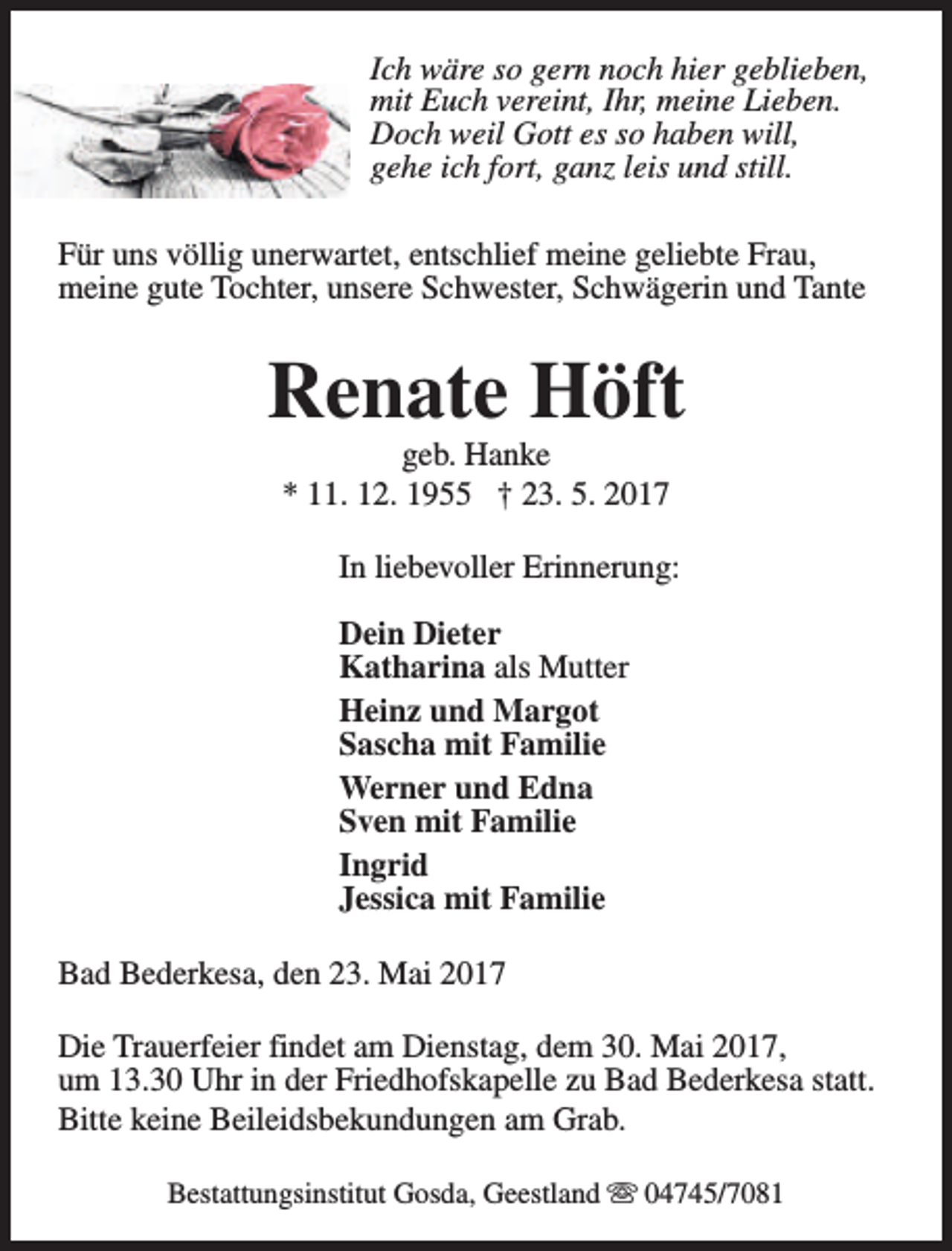 <p>Ich wäre so gern noch hier geblieben,<br />mit Euch vereint, Ihr, meine Lieben.<br />Doch weil Gott es so haben will,<br />gehe ich fort, ganz leis und still.<br />Für uns völlig unerwartet, entschlief meine geliebte Frau,<br />meine gute Tochter, unsere Schwester, Schwägerin und Tante</p><p>Renate Höft<br />geb. Hanke<br />* 11. 12. 1955 † 23. 5. 2017</p><p>In liebevoller Erinnerung:<br />Dein Dieter<br />Katharina als Mutter<br />Heinz und Margot<br />Sascha mit Familie<br />Werner und Edna<br />Sven mit Familie<br />Ingrid<br />Jessica mit Familie<br />Bad Bederkesa, den 23. Mai 2017<br />Die Trauerfeier findet am Dienstag, dem 30. Mai 2017,<br />um 13.30 Uhr in der Friedhofskapelle zu Bad Bederkesa statt.<br />Bitte keine Beileidsbekundungen am Grab.<br />Bestattungsinstitut Gosda, Geestland s 04745/7081</p>