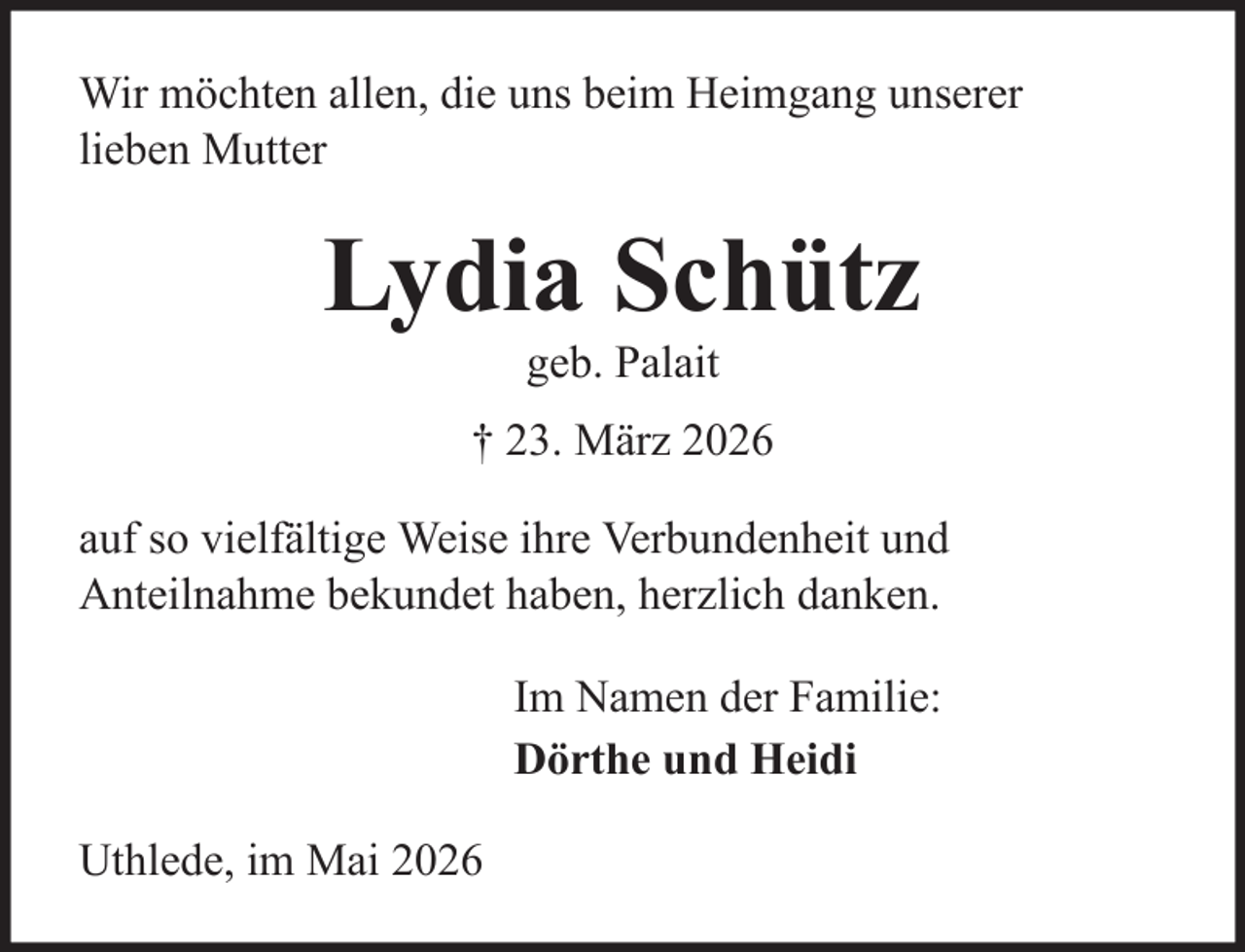 <p>Wir möchten allen, die uns beim Heimgang unserer<br />lieben Mutter</p>
<p>Lydia Schütz<br />geb. Palait<br />† 23. März 2026<br />auf so vielfältige Weise ihre Verbundenheit und<br />Anteilnahme bekundet haben, herzlich danken.<br />Im Namen der Familie:<br />Dörthe und Heidi<br />Uthlede, im Mai 2026</p>