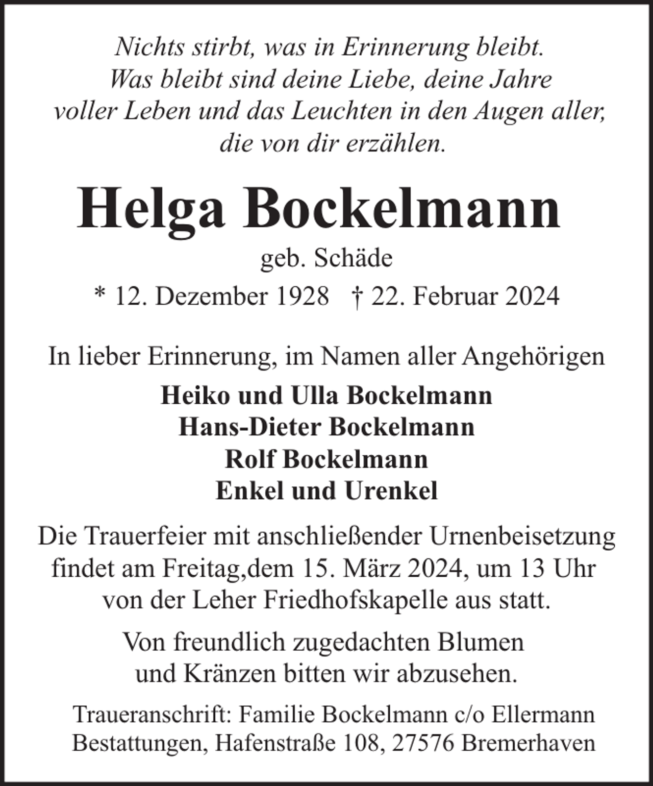 <p>Nichts stirbt, was in Erinnerung bleibt.<br />Was bleibt sind deine Liebe, deine Jahre<br />voller Leben und das Leuchten in den Augen aller,<br />die von dir erzählen.</p><p>Helga Bockelmann<br />geb. Schäde<br />* 12. Dezember 1928 † 22. Februar 2024</p><p>In lieber Erinnerung, im Namen aller Angehörigen<br />Heiko und Ulla Bockelmann<br />Hans-Dieter Bockelmann<br />Rolf Bockelmann<br />Enkel und Urenkel<br />Die Trauerfeier mit anschließender Urnenbeisetzung<br />findet am Freitag,dem 15. März 2024, um 13 Uhr<br />von der Leher Friedhofskapelle aus statt.<br />Von freundlich zugedachten Blumen<br />und Kränzen bitten wir abzusehen.<br />Traueranschrift: Familie Bockelmann c/o Ellermann<br />Bestattungen, Hafenstraße 108, 27576 Bremerhaven</p>