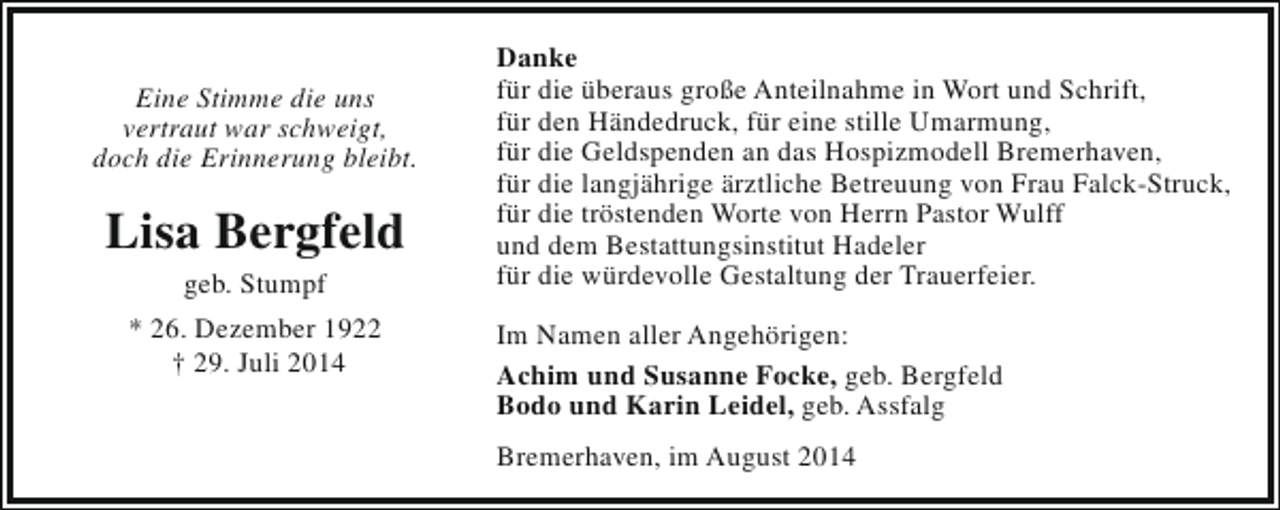 <p>Eine Stimme die uns<br />vertraut war schweigt,<br />doch die Erinnerung bleibt.</p><p>Lisa Bergfeld<br />geb. Stumpf</p><p>* 26. Dezember 1922<br />† 29. Juli 2014</p><p>Danke<br />für die überaus große Anteilnahme in Wort und Schrift,<br />für den Händedruck, für eine stille Umarmung,<br />für die Geldspenden an das Hospizmodell Bremerhaven,<br />für die langjährige ärztliche Betreuung von Frau Falck-Struck,<br />für die tröstenden Worte von Herrn Pastor Wulff<br />und dem Bestattungsinstitut Hadeler<br />für die würdevolle Gestaltung der Trauerfeier.<br />Im Namen aller Angehörigen:<br />Achim und Susanne Focke, geb. Bergfeld<br />Bodo und Karin Leidel, geb. Assfalg<br />Bremerhaven, im August 2014</p>