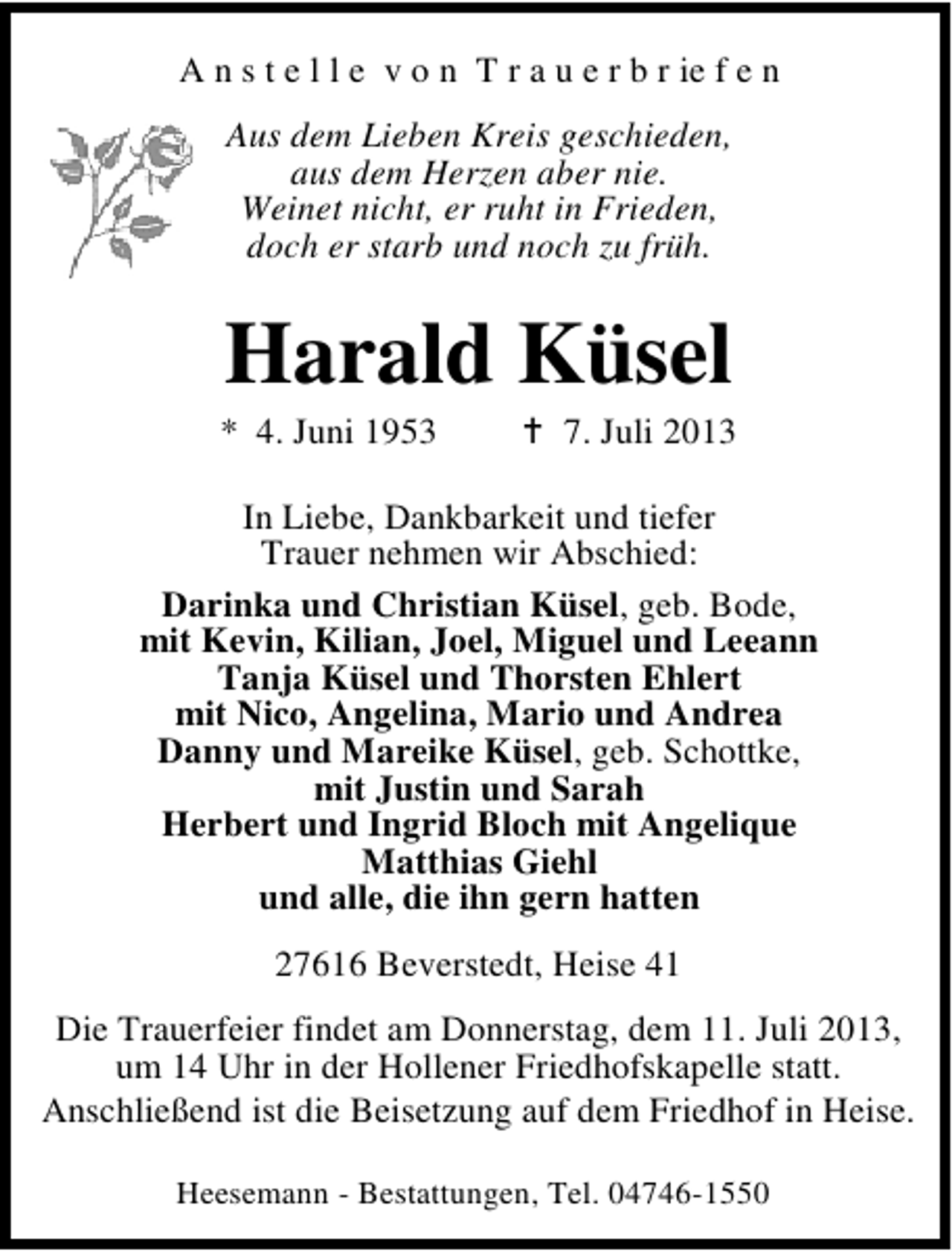 <p>A n s t e l l e v o n T r a u e r b r ie f e n<br />Aus dem Lieben Kreis geschieden,<br />aus dem Herzen aber nie.<br />Weinet nicht, er ruht in Frieden,<br />doch er starb und noch zu früh.</p><p>Harald Küsel</p><p>* 4. Juni 1953</p><p>7. Juli 2013</p><p>In Liebe, Dankbarkeit und tiefer<br />Trauer nehmen wir Abschied:<br />Darinka und Christian Küsel, geb. Bode,<br />mit Kevin, Kilian, Joel, Miguel und Leeann<br />Tanja Küsel und Thorsten Ehlert<br />mit Nico, Angelina, Mario und Andrea<br />Danny und Mareike Küsel, geb. Schottke,<br />mit Justin und Sarah<br />Herbert und Ingrid Bloch mit Angelique<br />Matthias Giehl<br />und alle, die ihn gern hatten<br />27616 Beverstedt, Heise 41<br />Die Trauerfeier findet am Donnerstag, dem 11. Juli 2013,<br />um 14 Uhr in der Hollener Friedhofskapelle statt.<br />Anschließend ist die Beisetzung auf dem Friedhof in Heise.<br />Heesemann - Bestattungen, Tel. 04746-1550</p>