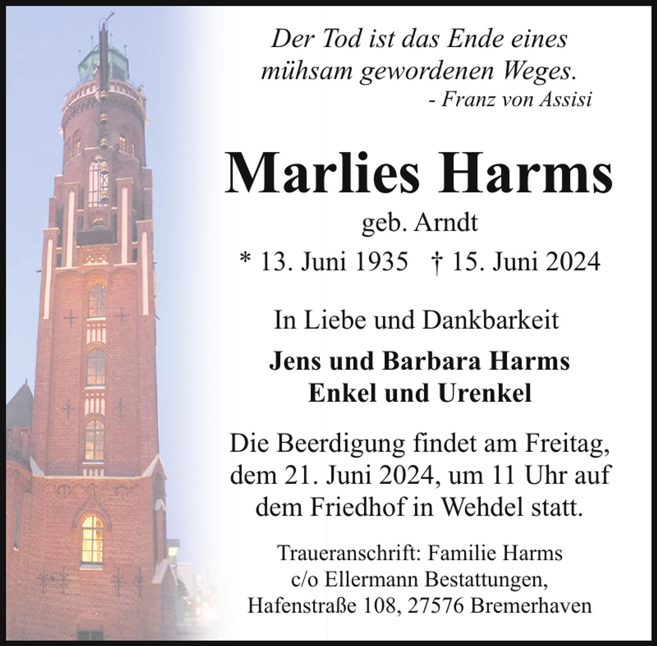 <p>Der Tod ist das Ende eines<br />mühsam gewordenen Weges.</p><p>- Franz von Assisi</p><p>Marlies Harms<br />geb. Arndt<br />* 13. Juni 1935 † 15. Juni 2024<br />In Liebe und Dankbarkeit<br />Jens und Barbara Harms<br />Enkel und Urenkel<br />Die Beerdigung findet am Freitag,<br />dem 21. Juni 2024, um 11 Uhr auf<br />dem Friedhof in Wehdel statt.<br />Traueranschrift: Familie Harms<br />c/o Ellermann Bestattungen,<br />Hafenstraße 108, 27576 Bremerhaven</p>