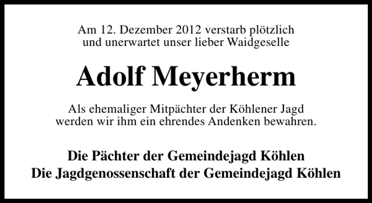 <p>Am 12. Dezember 2012 verstarb plötzlich<br />und unerwartet unser lieber Waidgeselle</p><p>Adolf Meyerherm<br />Als ehemaliger Mitpächter der Köhlener Jagd<br />werden wir ihm ein ehrendes Andenken bewahren.</p><p>Die Pächter der Gemeindejagd Köhlen<br />Die Jagdgenossenschaft der Gemeindejagd Köhlen</p>