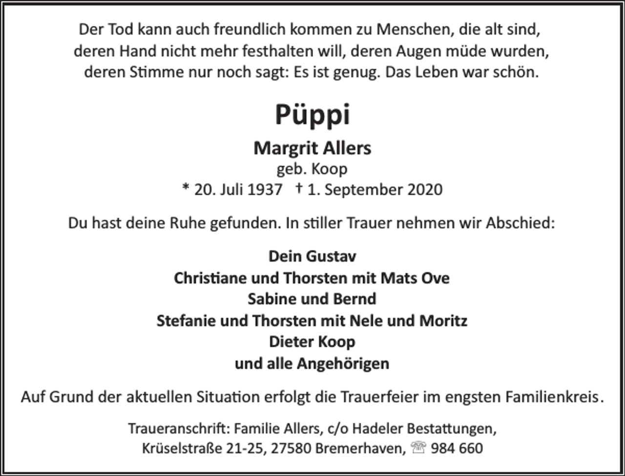 <p>Der Tod kann auch freundlich kommen zu Menschen, die alt sind,<br />deren Hand nicht mehr festhalten will, deren Augen müde wurden,<br />deren Stimme nur noch sagt: Es ist genug. Das Leben war schön.</p><p>Püppi</p><p>Margrit Allers</p><p>geb. Koop<br />* 20. Juli 1937 † 1. September 2020<br />Du hast deine Ruhe gefunden. In stiller Trauer nehmen wir Abschied:<br />Dein Gustav<br />Christiane und Thorsten mit Mats Ove<br />Sabine und Bernd<br />Stefanie und Thorsten mit Nele und Moritz<br />Dieter Koop<br />und alle Angehörigen<br />Auf Grund der aktuellen Situation erfolgt die Trauerfeier im engsten Familienkreis.<br />Traueranschrift: Familie Allers, c/o Hadeler Bestattungen,<br />Krüselstraße 21­25, 27580 Bremerhaven, ' 984 660</p>