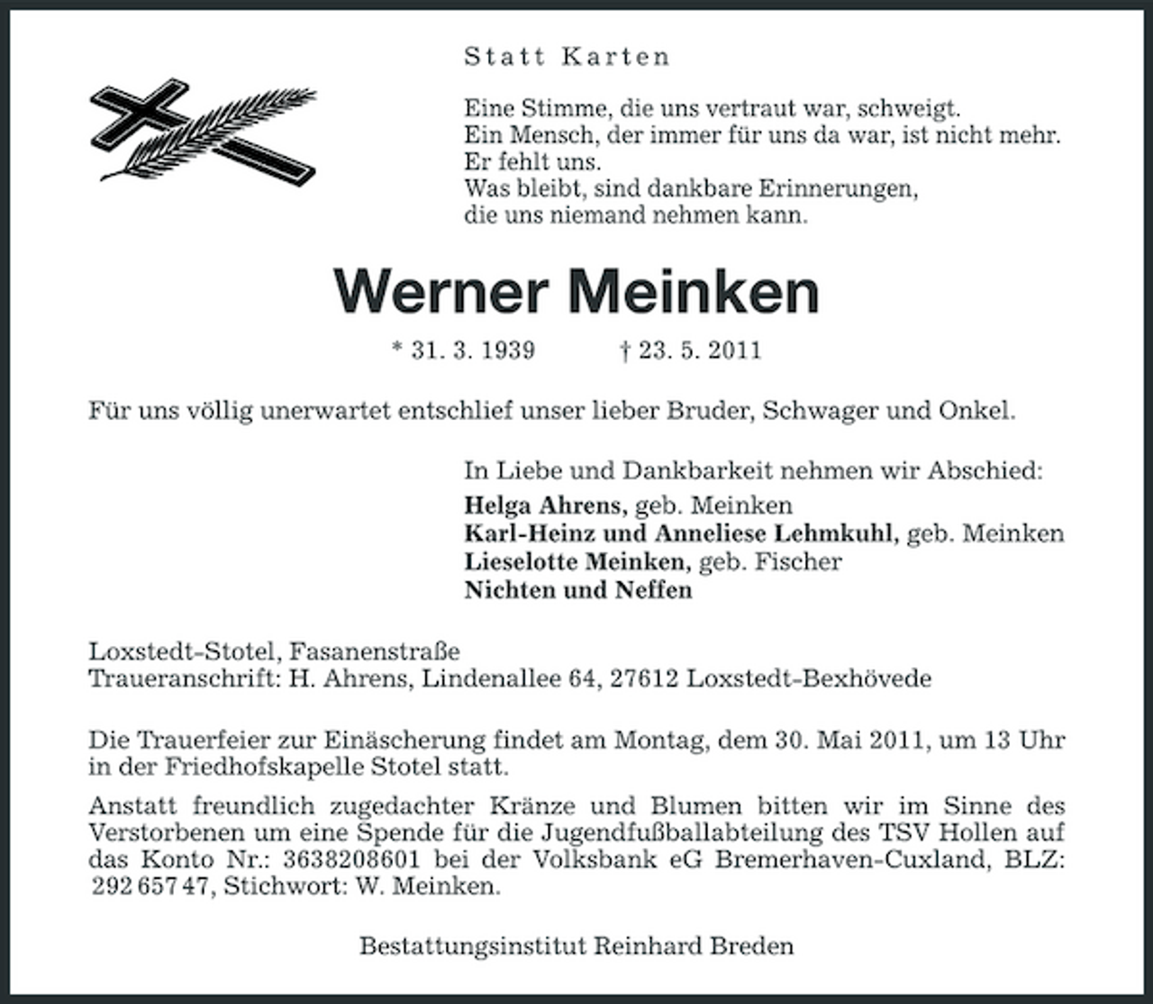 <p>Statt Karten Eine Stimme, die uns vertraut war, schweigt. Ein Mensch, der immer für uns da war, ist nicht mehr. Er fehlt uns. Was bleibt, sind dankbare Erinnerungen, die uns niemand nehmen kann.</p><p>Werner Meinken<br />* 31. 3. 1939 † 23. 5. 2011 Für uns völlig unerwartet entschlief unser lieber Bruder, Schwager und Onkel. In Liebe und Dankbarkeit nehmen wir Abschied: Helga Ahrens, geb. Meinken Karl-Heinz und Anneliese Lehmkuhl, geb. Meinken Lieselotte Meinken, geb. Fischer Nichten und Neffen Loxstedt-Stotel, Fasanenstraße Traueranschrift: H. Ahrens, Lindenallee 64, 27612 Loxstedt-Bexhövede Die Trauerfeier zur Einäscherung findet am Montag, dem 30. Mai 2011, um 13 Uhr in der Friedhofskapelle Stotel statt. Anstatt freundlich zugedachter Kränze und Blumen bitten wir im Sinne des Verstorbenen um eine Spende für die Jugendfußballabteilung des TSV Hollen auf das Konto Nr.: 3638208601 bei der Volksbank eG Bremerhaven-Cuxland, BLZ: 292 657 47, Stichwort: W. Meinken. Bestattungsinstitut Reinhard Breden</p>