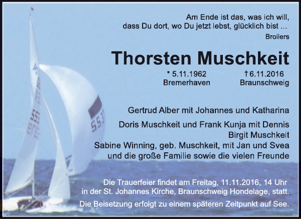 <p>Am Ende ist das, was ich will,<br />dass Du dort, wo<br />o Du jetzt lebst, glücklich bist ...<br />Broilers</p><p>Thorste<br />en Muschkeit<br />* 5..11.1962<br />Brem<br />merhaven</p><p>† 6.11.2016<br />Braunschweig</p><p>Gertrud Alberr mit Johannes und Katharina<br />Doris Muschkeit und Frank Kunja mit Dennis<br />Birgit Muschkeit<br />Sabine Winning, geb. Muschkeit, mit Jan und Svea<br />und die große Fam<br />milie sowie die vielen Freunde<br />Die Trauerfeier findet am Freitag, 11.11.2016, 14 Uhr<br />in der St. Johannes Kirche, Braunschweig Hondelage, statt.<br />Die Beisetzung erfolgt zu einem späteren Zeitpunkt auf See.</p>