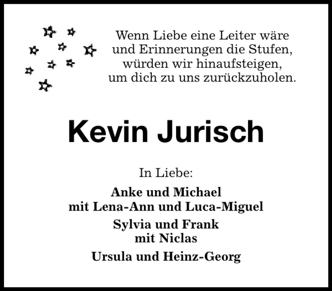 <p>Wenn Liebe eine Leiter wäre<br />und Erinnerungen die Stufen,<br />würden wir hinaufsteigen,<br />um dich zu uns zurückzuholen.</p>
<p>Kevin Jurisch<br />In Liebe:<br />Anke und Michael<br />mit Lena-Ann und Luca-Miguel<br />Sylvia und Frank<br />mit Niclas<br />Ursula und Heinz-Georg</p>