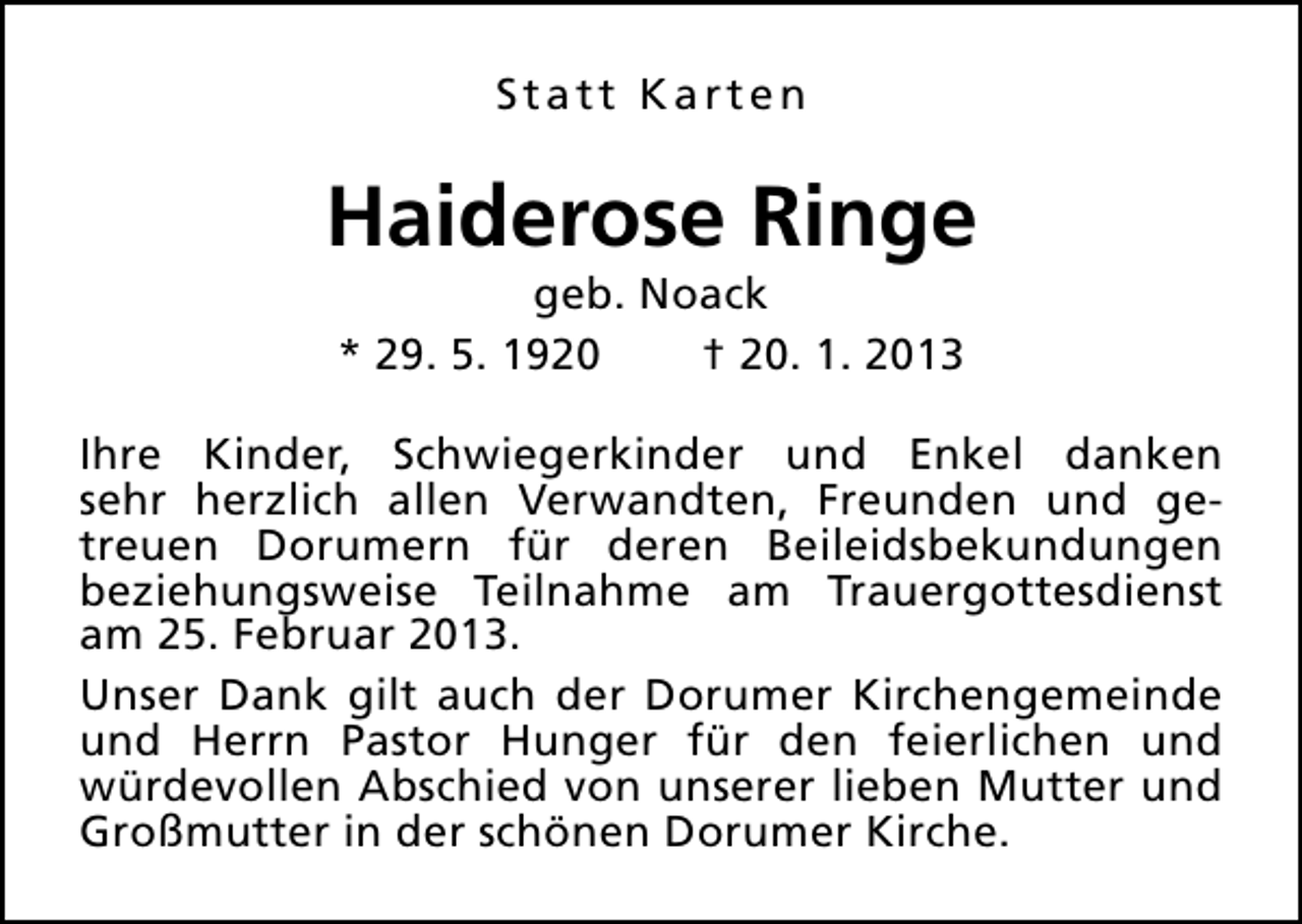 <p>Statt Karten</p><p>Haiderose Ringe<br />geb. Noack<br />* 29. 5. 1920<br />† 20. 1. 2013</p><p>Ihre Kinder, Schwiegerkinder und Enkel danken<br />sehr herzlich allen Verwandten, Freunden und getreuen Dorumern für deren Beileidsbekundungen<br />beziehungsweise Teilnahme am Trauergottesdienst<br />am 25. Februar 2013.<br />Unser Dank gilt auch der Dorumer Kirchengemeinde<br />und Herrn Pastor Hunger für den feierlichen und<br />würdevollen Abschied von unserer lieben Mutter und<br />Großmutter in der schönen Dorumer Kirche.</p>