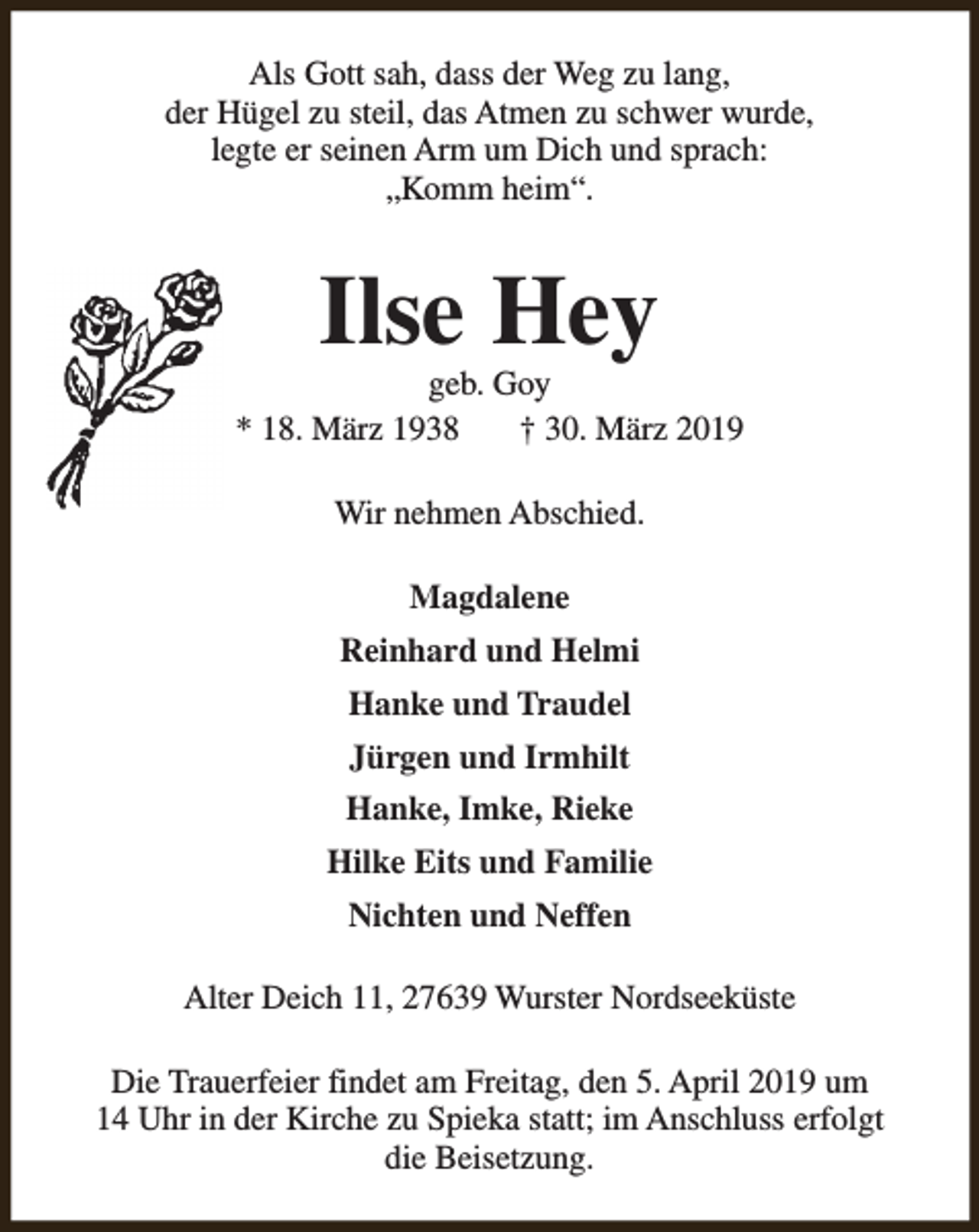 <p>Als Gott sah, dass der Weg zu lang,<br />der Hügel zu steil, das Atmen zu schwer wurde,<br />legte er seinen Arm um Dich und sprach:<br />„Komm heim“.</p><p>Ilse Hey</p><p>geb. Goy<br />* 18. März 1938<br />† 30. März 2019<br />Wir nehmen Abschied.<br />Magdalene<br />Reinhard und Helmi<br />Hanke und Traudel<br />Jürgen und Irmhilt<br />Hanke, Imke, Rieke<br />Hilke Eits und Familie<br />Nichten und Neffen<br />Alter Deich 11, 27639 Wurster Nordseeküste<br />Die Trauerfeier findet am Freitag, den 5. April 2019 um<br />14 Uhr in der Kirche zu Spieka statt; im Anschluss erfolgt<br />die Beisetzung.</p>