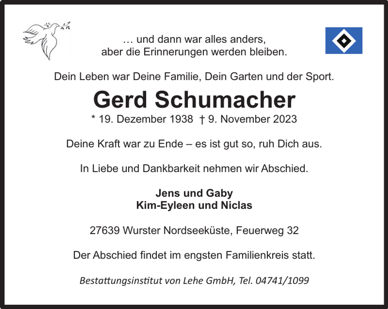 <p>… und dann war alles anders,<br />aber die Erinnerungen werden bleiben.<br />Dein Leben war Deine Familie, Dein Garten und der Sport.</p><p>Gerd Schumacher</p><p>* 19. Dezember 1938 † 9. November 2023<br />Deine Kraft war zu Ende – es ist gut so, ruh Dich aus.<br />In Liebe und Dankbarkeit nehmen wir Abschied.<br />Jens und Gaby<br />Kim-Eyleen und Niclas<br />27639 Wurster Nordseeküste, Feuerweg 32<br />Der Abschied findet im engsten Familienkreis statt.<br />Bestattungsinstitut von Lehe GmbH, Tel. 04741/1099</p>