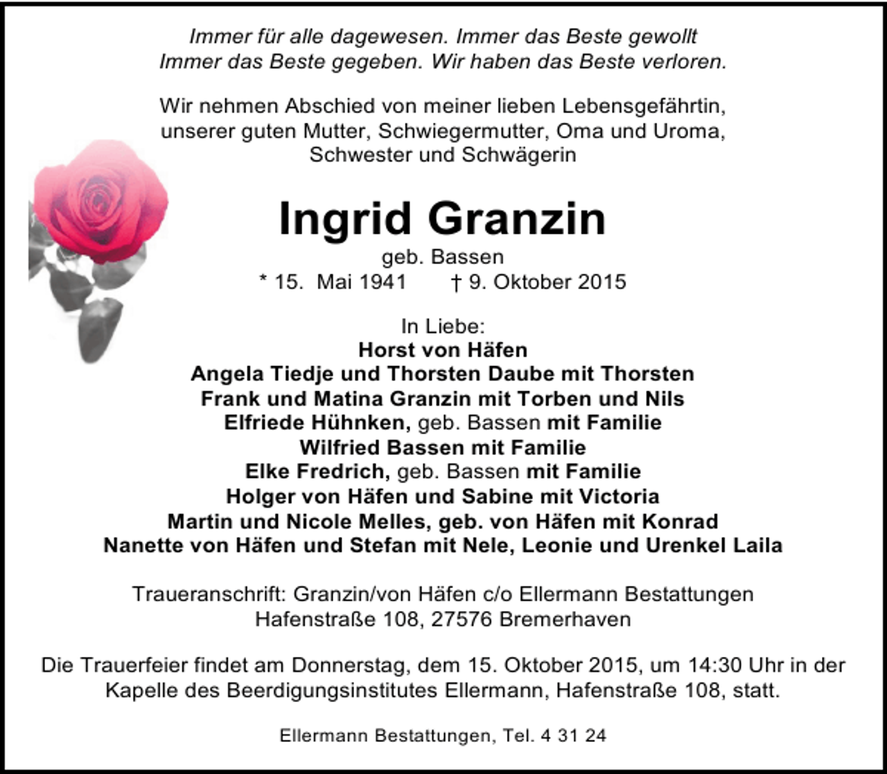 <p>Immer für alle dagewesen. Immer das Beste gewollt<br />Immer das Beste gegeben. Wir haben das Beste verloren.<br />Wir nehmen Abschied von meiner lieben Lebensgefährtin,<br />unserer guten Mutter, Schwiegermutter, Oma und Uroma,<br />Schwester und Schwägerin</p><p>Ingrid Granzin</p><p>geb. Bassen<br />* 15. Mai 1941<br />† 9. Oktober 2015<br />In Liebe:<br />Horst von Häfen<br />Angela Tiedje und Thorsten Daube mit Thorsten<br />Frank und Matina Granzin mit Torben und Nils<br />Elfriede Hühnken, geb. Bassen mit Familie<br />Wilfried Bassen mit Familie<br />Elke Fredrich, geb. Bassen mit Familie<br />Holger von Häfen und Sabine mit Victoria<br />Martin und Nicole Melles, geb. von Häfen mit Konrad<br />Nanette von Häfen und Stefan mit Nele, Leonie und Urenkel Laila<br />Traueranschrift: Granzin/von Häfen c/o Ellermann Bestattungen<br />Hafenstraße 108, 27576 Bremerhaven<br />Die Trauerfeier findet am Donnerstag, dem 15. Oktober 2015, um 14:30 Uhr in der<br />Kapelle des Beerdigungsinstitutes Ellermann, Hafenstraße 108, statt.<br />Ellermann Bestattungen, Tel. 4 31 24</p>