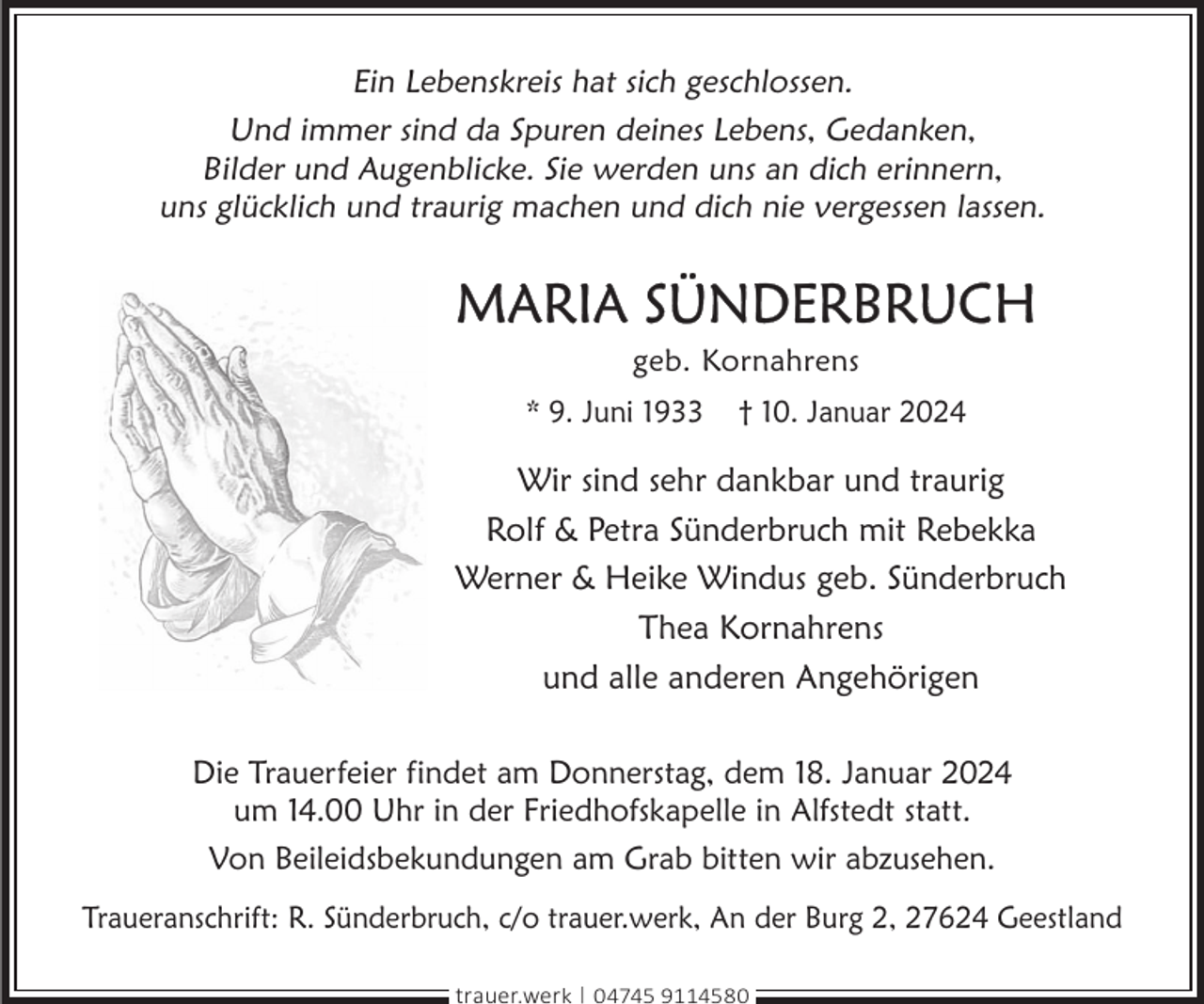 <p>Ein Lebenskreis hat sich geschlossen.<br />Und immer sind da Spuren deines Lebens, Gedanken,<br />Bilder und Augenblicke. Sie werden uns an dich erinnern,<br />uns glücklich und traurig machen und dich nie vergessen lassen.</p><p>MARiA SünDERBRUcH<br />geb. Kornahrens</p><p>* 9. Juni 1933</p><p>† 10. Januar 2024</p><p>Wir sind sehr dankbar und traurig<br />Rolf &amp; Petra Sünderbruch mit Rebekka<br />Werner &amp; Heike Windus geb. Sünderbruch<br />Thea Kornahrens<br />und alle anderen Angehörigen<br />Die Trauerfeier findet am Donnerstag, dem 18. Januar 2024<br />um 14.00 Uhr in der Friedhofskapelle in Alfstedt statt.<br />Von Beileidsbekundungen am Grab bitten wir abzusehen.<br />Traueranschrift: R. Sünderbruch, c/o trauer.werk, An der Burg 2, 27624 Geestland<br />trauer.werk | 04745 9114580</p>