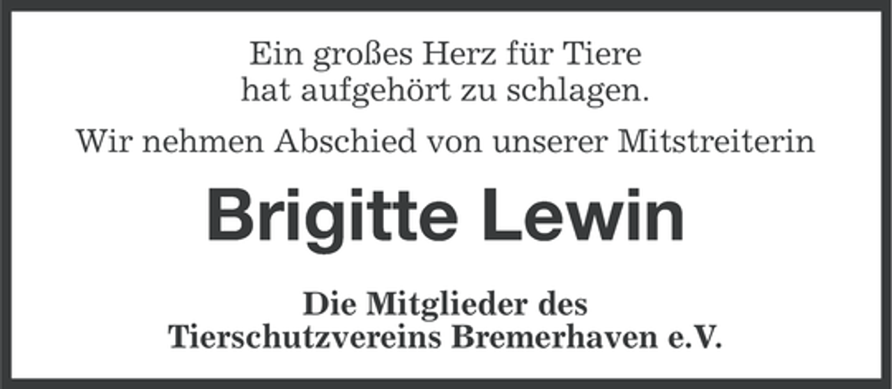 <p>Ein großes Herz für Tiere<br />hat aufgehört zu schlagen.<br />Wir nehmen Abschied von unserer Mitstreiterin</p><p>Brigitte Lewin<br />Die Mitglieder des<br />Tierschutzvereins Bremerhaven e.V.</p>